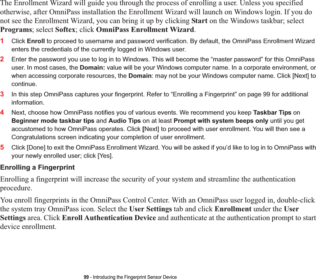 99 - Introducing the Fingerprint Sensor DeviceThe Enrollment Wizard will guide you through the process of enrolling a user. Unless you specified otherwise, after OmniPass installation the Enrollment Wizard will launch on Windows login. If you do not see the Enrollment Wizard, you can bring it up by clicking Start on the Windows taskbar; select Programs; select Softex; click OmniPass Enrollment Wizard.1Click Enroll to proceed to username and password verification. By default, the OmniPass Enrollment Wizard enters the credentials of the currently logged in Windows user.2Enter the password you use to log in to Windows. This will become the “master password” for this OmniPass user. In most cases, the Domain: value will be your Windows computer name. In a corporate environment, or when accessing corporate resources, the Domain: may not be your Windows computer name. Click [Next] to continue.3In this step OmniPass captures your fingerprint. Refer to “Enrolling a Fingerprint” on page 99 for additional information.4Next, choose how OmniPass notifies you of various events. We recommend you keep Taskbar Tips onBeginner mode taskbar tips and Audio Tips on at least Prompt with system beeps only until you get accustomed to how OmniPass operates. Click [Next] to proceed with user enrollment. You will then see a Congratulations screen indicating your completion of user enrollment.5Click [Done] to exit the OmniPass Enrollment Wizard. You will be asked if you’d like to log in to OmniPass with your newly enrolled user; click [Yes].Enrolling a FingerprintEnrolling a fingerprint will increase the security of your system and streamline the authentication procedure.You enroll fingerprints in the OmniPass Control Center. With an OmniPass user logged in, double-click the system tray OmniPass icon. Select the User Settings tab and click Enrollment under the UserSettings area. Click Enroll Authentication Device and authenticate at the authentication prompt to start device enrollment.