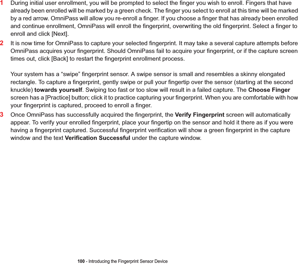 100 - Introducing the Fingerprint Sensor Device1During initial user enrollment, you will be prompted to select the finger you wish to enroll. Fingers that have already been enrolled will be marked by a green check. The finger you select to enroll at this time will be marked by a red arrow. OmniPass will allow you re-enroll a finger. If you choose a finger that has already been enrolled and continue enrollment, OmniPass will enroll the fingerprint, overwriting the old fingerprint. Select a finger to enroll and click [Next].2It is now time for OmniPass to capture your selected fingerprint. It may take a several capture attempts before OmniPass acquires your fingerprint. Should OmniPass fail to acquire your fingerprint, or if the capture screen times out, click [Back] to restart the fingerprint enrollment process. Your system has a “swipe” fingerprint sensor. A swipe sensor is small and resembles a skinny elongated rectangle. To capture a fingerprint, gently swipe or pull your fingertip over the sensor (starting at the second knuckle) towards yourself. Swiping too fast or too slow will result in a failed capture. The Choose Fingerscreen has a [Practice] button; click it to practice capturing your fingerprint. When you are comfortable with how your fingerprint is captured, proceed to enroll a finger.3Once OmniPass has successfully acquired the fingerprint, the Verify Fingerprint screen will automatically appear. To verify your enrolled fingerprint, place your fingertip on the sensor and hold it there as if you were having a fingerprint captured. Successful fingerprint verification will show a green fingerprint in the capture window and the text Verification Successful under the capture window.