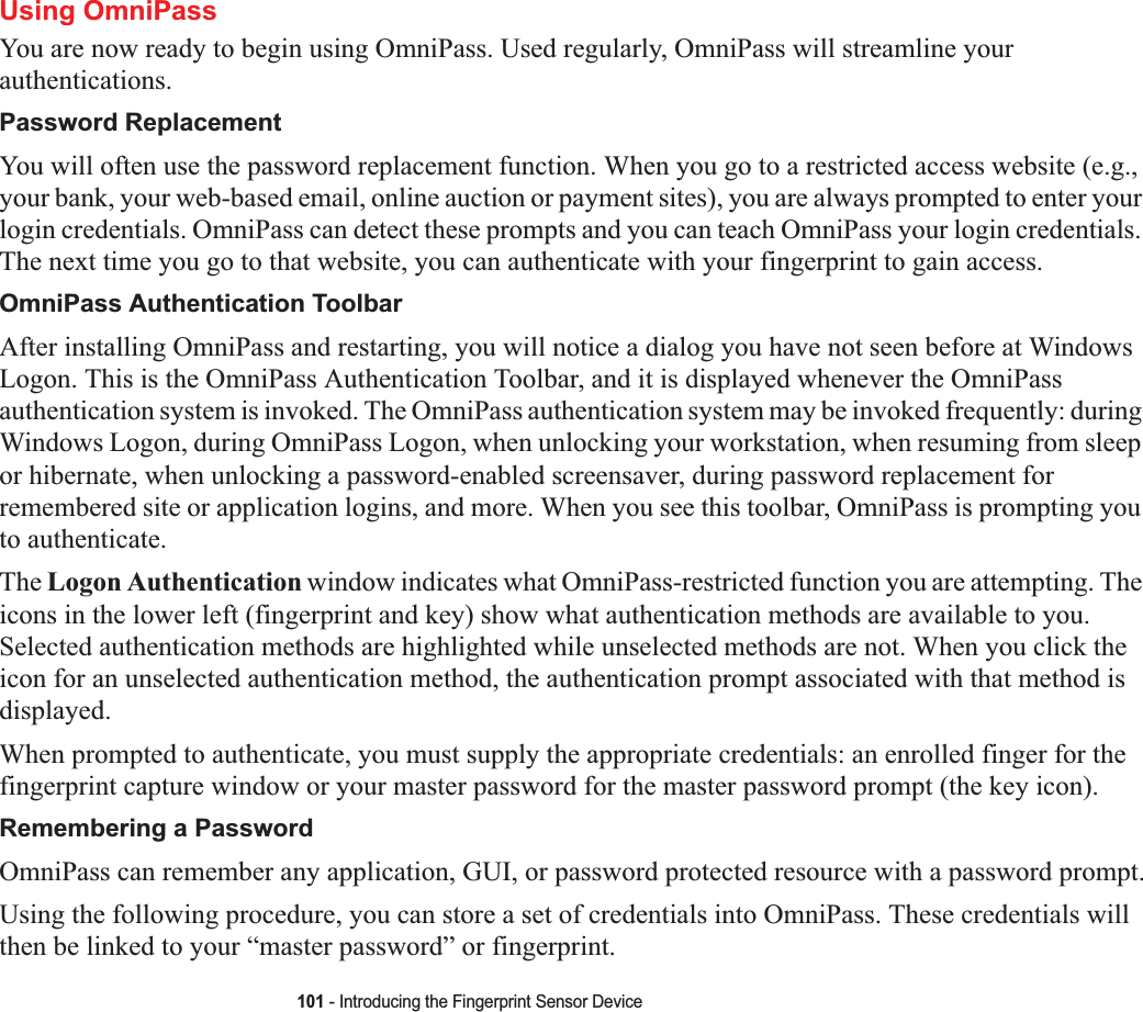 101 - Introducing the Fingerprint Sensor DeviceUsing OmniPassYou are now ready to begin using OmniPass. Used regularly, OmniPass will streamline your authentications.Password ReplacementYou will often use the password replacement function. When you go to a restricted access website (e.g., your bank, your web-based email, online auction or payment sites), you are always prompted to enter your login credentials. OmniPass can detect these prompts and you can teach OmniPass your login credentials. The next time you go to that website, you can authenticate with your fingerprint to gain access.OmniPass Authentication ToolbarAfter installing OmniPass and restarting, you will notice a dialog you have not seen before at Windows Logon. This is the OmniPass Authentication Toolbar, and it is displayed whenever the OmniPass authentication system is invoked. The OmniPass authentication system may be invoked frequently: during Windows Logon, during OmniPass Logon, when unlocking your workstation, when resuming from sleep or hibernate, when unlocking a password-enabled screensaver, during password replacement for remembered site or application logins, and more. When you see this toolbar, OmniPass is prompting you to authenticate.The Logon Authentication window indicates what OmniPass-restricted function you are attempting. The icons in the lower left (fingerprint and key) show what authentication methods are available to you. Selected authentication methods are highlighted while unselected methods are not. When you click the icon for an unselected authentication method, the authentication prompt associated with that method is displayed.When prompted to authenticate, you must supply the appropriate credentials: an enrolled finger for the fingerprint capture window or your master password for the master password prompt (the key icon).Remembering a PasswordOmniPass can remember any application, GUI, or password protected resource with a password prompt.Using the following procedure, you can store a set of credentials into OmniPass. These credentials will then be linked to your “master password” or fingerprint.