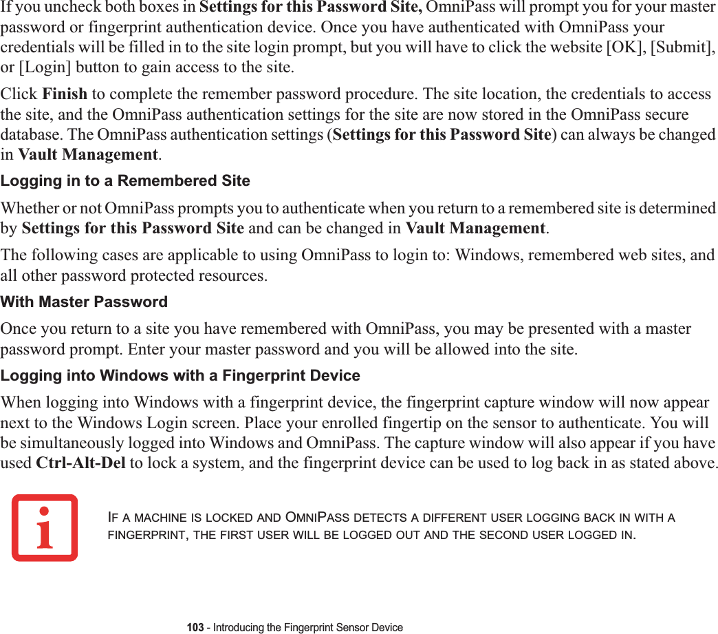 103 - Introducing the Fingerprint Sensor DeviceIf you uncheck both boxes in Settings for this Password Site, OmniPass will prompt you for your master password or fingerprint authentication device. Once you have authenticated with OmniPass your credentials will be filled in to the site login prompt, but you will have to click the website [OK], [Submit], or [Login] button to gain access to the site.Click Finish to complete the remember password procedure. The site location, the credentials to access the site, and the OmniPass authentication settings for the site are now stored in the OmniPass secure database. The OmniPass authentication settings (Settings for this Password Site) can always be changed in Vault Management.Logging in to a Remembered SiteWhether or not OmniPass prompts you to authenticate when you return to a remembered site is determined by Settings for this Password Site and can be changed in Vault Management.The following cases are applicable to using OmniPass to login to: Windows, remembered web sites, and all other password protected resources.With Master PasswordOnce you return to a site you have remembered with OmniPass, you may be presented with a master password prompt. Enter your master password and you will be allowed into the site.Logging into Windows with a Fingerprint DeviceWhen logging into Windows with a fingerprint device, the fingerprint capture window will now appear next to the Windows Login screen. Place your enrolled fingertip on the sensor to authenticate. You will be simultaneously logged into Windows and OmniPass. The capture window will also appear if you have used Ctrl-Alt-Del to lock a system, and the fingerprint device can be used to log back in as stated above.IF A MACHINE IS LOCKED AND OMNIPASS DETECTS A DIFFERENT USER LOGGING BACK IN WITH AFINGERPRINT,THE FIRST USER WILL BE LOGGED OUT AND THE SECOND USER LOGGED IN.