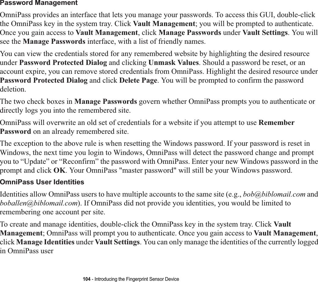 104 - Introducing the Fingerprint Sensor DevicePassword ManagementOmniPass provides an interface that lets you manage your passwords. To access this GUI, double-click the OmniPass key in the system tray. Click Vault Management; you will be prompted to authenticate. Once you gain access to Vault Management, click Manage Passwords under Vault Settings. You will see the Manage Passwords interface, with a list of friendly names.You can view the credentials stored for any remembered website by highlighting the desired resource under Password Protected Dialog and clicking Unmask Values. Should a password be reset, or an account expire, you can remove stored credentials from OmniPass. Highlight the desired resource underPassword Protected Dialog and click Delete Page. You will be prompted to confirm the password deletion.The two check boxes in Manage Passwords govern whether OmniPass prompts you to authenticate or directly logs you into the remembered site.OmniPass will overwrite an old set of credentials for a website if you attempt to use RememberPassword on an already remembered site. The exception to the above rule is when resetting the Windows password. If your password is reset in Windows, the next time you login to Windows, OmniPass will detect the password change and prompt you to “Update” or “Reconfirm” the password with OmniPass. Enter your new Windows password in the prompt and click OK. Your OmniPass &quot;master password&quot; will still be your Windows password.OmniPass User IdentitiesIdentities allow OmniPass users to have multiple accounts to the same site (e.g., bob@biblomail.com and boballen@biblomail.com). If OmniPass did not provide you identities, you would be limited to remembering one account per site.To create and manage identities, double-click the OmniPass key in the system tray. Click Vault Management; OmniPass will prompt you to authenticate. Once you gain access to Vault Management,click Manage Identities under Vault Settings. You can only manage the identities of the currently logged in OmniPass user