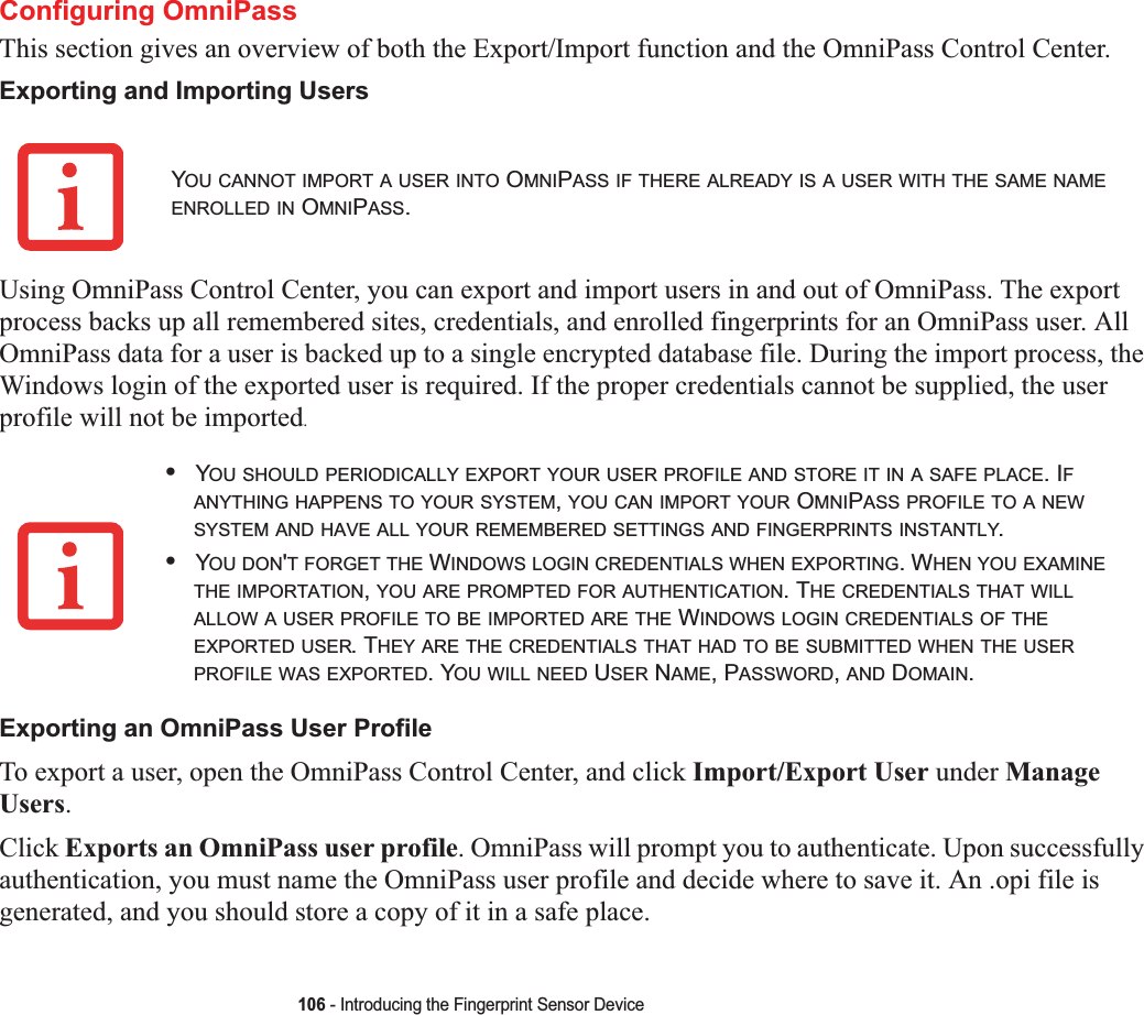 106 - Introducing the Fingerprint Sensor DeviceConfiguring OmniPassThis section gives an overview of both the Export/Import function and the OmniPass Control Center. Exporting and Importing UsersUsing OmniPass Control Center, you can export and import users in and out of OmniPass. The export process backs up all remembered sites, credentials, and enrolled fingerprints for an OmniPass user. All OmniPass data for a user is backed up to a single encrypted database file. During the import process, the Windows login of the exported user is required. If the proper credentials cannot be supplied, the user profile will not be imported.Exporting an OmniPass User ProfileTo export a user, open the OmniPass Control Center, and click Import/Export User under Manage Users.Click Exports an OmniPass user profile. OmniPass will prompt you to authenticate. Upon successfully authentication, you must name the OmniPass user profile and decide where to save it. An .opi file is generated, and you should store a copy of it in a safe place.YOU CANNOT IMPORT A USER INTO OMNIPASS IF THERE ALREADY IS A USER WITH THE SAME NAMEENROLLED IN OMNIPASS.•YOU SHOULD PERIODICALLY EXPORT YOUR USER PROFILE AND STORE IT IN A SAFE PLACE. IFANYTHING HAPPENS TO YOUR SYSTEM,YOU CAN IMPORT YOUR OMNIPASS PROFILE TO A NEWSYSTEM AND HAVE ALL YOUR REMEMBERED SETTINGS AND FINGERPRINTS INSTANTLY.•YOU DON&apos;T FORGET THE WINDOWS LOGIN CREDENTIALS WHEN EXPORTING. WHEN YOU EXAMINETHE IMPORTATION,YOU ARE PROMPTED FOR AUTHENTICATION. THE CREDENTIALS THAT WILLALLOW A USER PROFILE TO BE IMPORTED ARE THE WINDOWS LOGIN CREDENTIALS OF THEEXPORTED USER. THEY ARE THE CREDENTIALS THAT HAD TO BE SUBMITTED WHEN THE USERPROFILE WAS EXPORTED. YOU WILL NEED USER NAME, PASSWORD,AND DOMAIN.