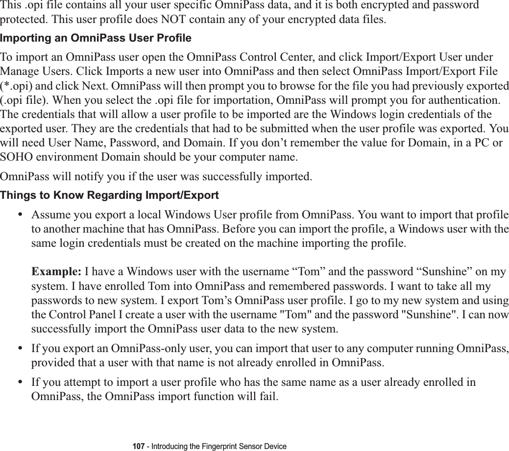 107 - Introducing the Fingerprint Sensor DeviceThis .opi file contains all your user specific OmniPass data, and it is both encrypted and password protected. This user profile does NOT contain any of your encrypted data files.Importing an OmniPass User ProfileTo import an OmniPass user open the OmniPass Control Center, and click Import/Export User under Manage Users. Click Imports a new user into OmniPass and then select OmniPass Import/Export File (*.opi) and click Next. OmniPass will then prompt you to browse for the file you had previously exported (.opi file). When you select the .opi file for importation, OmniPass will prompt you for authentication. The credentials that will allow a user profile to be imported are the Windows login credentials of the exported user. They are the credentials that had to be submitted when the user profile was exported. You will need User Name, Password, and Domain. If you don’t remember the value for Domain, in a PC or SOHO environment Domain should be your computer name.OmniPass will notify you if the user was successfully imported.Things to Know Regarding Import/Export•Assume you export a local Windows User profile from OmniPass. You want to import that profile to another machine that has OmniPass. Before you can import the profile, a Windows user with the same login credentials must be created on the machine importing the profile.Example: I have a Windows user with the username “Tom” and the password “Sunshine” on my system. I have enrolled Tom into OmniPass and remembered passwords. I want to take all my passwords to new system. I export Tom’s OmniPass user profile. I go to my new system and using the Control Panel I create a user with the username &quot;Tom&quot; and the password &quot;Sunshine&quot;. I can now successfully import the OmniPass user data to the new system.•If you export an OmniPass-only user, you can import that user to any computer running OmniPass, provided that a user with that name is not already enrolled in OmniPass. •If you attempt to import a user profile who has the same name as a user already enrolled in OmniPass, the OmniPass import function will fail.