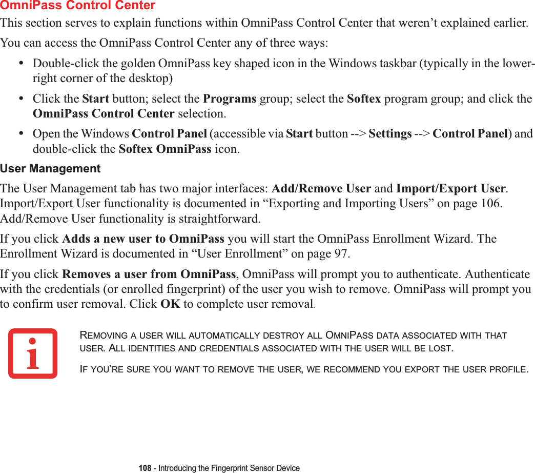 108 - Introducing the Fingerprint Sensor DeviceOmniPass Control CenterThis section serves to explain functions within OmniPass Control Center that weren’t explained earlier. You can access the OmniPass Control Center any of three ways:•Double-click the golden OmniPass key shaped icon in the Windows taskbar (typically in the lower-right corner of the desktop)•Click the Start button; select the Programs group; select the Softex program group; and click the OmniPass Control Center selection.•Open the Windows Control Panel (accessible via Start button --&gt; Settings --&gt; Control Panel) and double-click the Softex OmniPass icon.User ManagementThe User Management tab has two major interfaces: Add/Remove User and Import/Export User.Import/Export User functionality is documented in “Exporting and Importing Users” on page 106.Add/Remove User functionality is straightforward. If you click Adds a new user to OmniPass you will start the OmniPass Enrollment Wizard. The Enrollment Wizard is documented in “User Enrollment” on page 97.If you click Removes a user from OmniPass, OmniPass will prompt you to authenticate. Authenticate with the credentials (or enrolled fingerprint) of the user you wish to remove. OmniPass will prompt you to confirm user removal. Click OK to complete user removal.REMOVING A USER WILL AUTOMATICALLY DESTROY ALL OMNIPASS DATA ASSOCIATED WITH THATUSER. ALL IDENTITIES AND CREDENTIALS ASSOCIATED WITH THE USER WILL BE LOST.IF YOU’RE SURE YOU WANT TO REMOVE THE USER,WE RECOMMEND YOU EXPORT THE USER PROFILE.