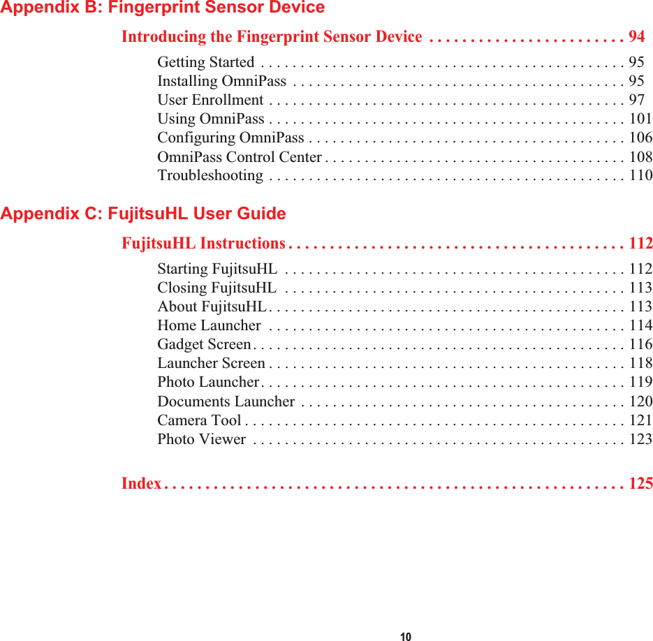  10Appendix B: Fingerprint Sensor DeviceIntroducing the Fingerprint Sensor Device  . . . . . . . . . . . . . . . . . . . . . . . . 94Getting Started . . . . . . . . . . . . . . . . . . . . . . . . . . . . . . . . . . . . . . . . . . . . . . 95Installing OmniPass . . . . . . . . . . . . . . . . . . . . . . . . . . . . . . . . . . . . . . . . . . 95User Enrollment . . . . . . . . . . . . . . . . . . . . . . . . . . . . . . . . . . . . . . . . . . . . . 97Using OmniPass . . . . . . . . . . . . . . . . . . . . . . . . . . . . . . . . . . . . . . . . . . . . . 101Configuring OmniPass . . . . . . . . . . . . . . . . . . . . . . . . . . . . . . . . . . . . . . . . 106OmniPass Control Center . . . . . . . . . . . . . . . . . . . . . . . . . . . . . . . . . . . . . . 108Troubleshooting . . . . . . . . . . . . . . . . . . . . . . . . . . . . . . . . . . . . . . . . . . . . . 110Appendix C: FujitsuHL User GuideFujitsuHL Instructions . . . . . . . . . . . . . . . . . . . . . . . . . . . . . . . . . . . . . . . . . 112Starting FujitsuHL  . . . . . . . . . . . . . . . . . . . . . . . . . . . . . . . . . . . . . . . . . . . 112Closing FujitsuHL  . . . . . . . . . . . . . . . . . . . . . . . . . . . . . . . . . . . . . . . . . . . 113About FujitsuHL. . . . . . . . . . . . . . . . . . . . . . . . . . . . . . . . . . . . . . . . . . . . . 113Home Launcher  . . . . . . . . . . . . . . . . . . . . . . . . . . . . . . . . . . . . . . . . . . . . . 114Gadget Screen. . . . . . . . . . . . . . . . . . . . . . . . . . . . . . . . . . . . . . . . . . . . . . . 116Launcher Screen . . . . . . . . . . . . . . . . . . . . . . . . . . . . . . . . . . . . . . . . . . . . . 118Photo Launcher. . . . . . . . . . . . . . . . . . . . . . . . . . . . . . . . . . . . . . . . . . . . . . 119Documents Launcher . . . . . . . . . . . . . . . . . . . . . . . . . . . . . . . . . . . . . . . . . 120Camera Tool . . . . . . . . . . . . . . . . . . . . . . . . . . . . . . . . . . . . . . . . . . . . . . . . 121Photo Viewer  . . . . . . . . . . . . . . . . . . . . . . . . . . . . . . . . . . . . . . . . . . . . . . . 123Index . . . . . . . . . . . . . . . . . . . . . . . . . . . . . . . . . . . . . . . . . . . . . . . . . . . . . . . . 125