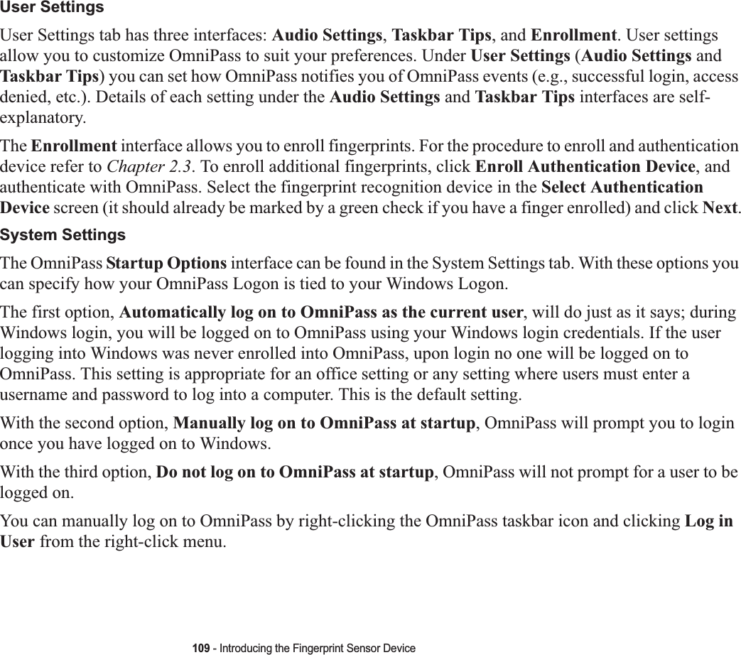 109 - Introducing the Fingerprint Sensor DeviceUser SettingsUser Settings tab has three interfaces: Audio Settings,Taskbar Tips, and Enrollment. User settings allow you to customize OmniPass to suit your preferences. Under User Settings (Audio Settings and Taskbar Tips) you can set how OmniPass notifies you of OmniPass events (e.g., successful login, access denied, etc.). Details of each setting under the Audio Settings and Taskbar Tips interfaces are self-explanatory.The Enrollment interface allows you to enroll fingerprints. For the procedure to enroll and authentication device refer to Chapter 2.3. To enroll additional fingerprints, click Enroll Authentication Device, and authenticate with OmniPass. Select the fingerprint recognition device in the Select Authentication Device screen (it should already be marked by a green check if you have a finger enrolled) and click Next.System SettingsThe OmniPass Startup Options interface can be found in the System Settings tab. With these options you can specify how your OmniPass Logon is tied to your Windows Logon.The first option, Automatically log on to OmniPass as the current user, will do just as it says; during Windows login, you will be logged on to OmniPass using your Windows login credentials. If the user logging into Windows was never enrolled into OmniPass, upon login no one will be logged on to OmniPass. This setting is appropriate for an office setting or any setting where users must enter a username and password to log into a computer. This is the default setting.With the second option, Manually log on to OmniPass at startup, OmniPass will prompt you to login once you have logged on to Windows.With the third option, Do not log on to OmniPass at startup, OmniPass will not prompt for a user to be logged on.You can manually log on to OmniPass by right-clicking the OmniPass taskbar icon and clicking Log in User from the right-click menu.