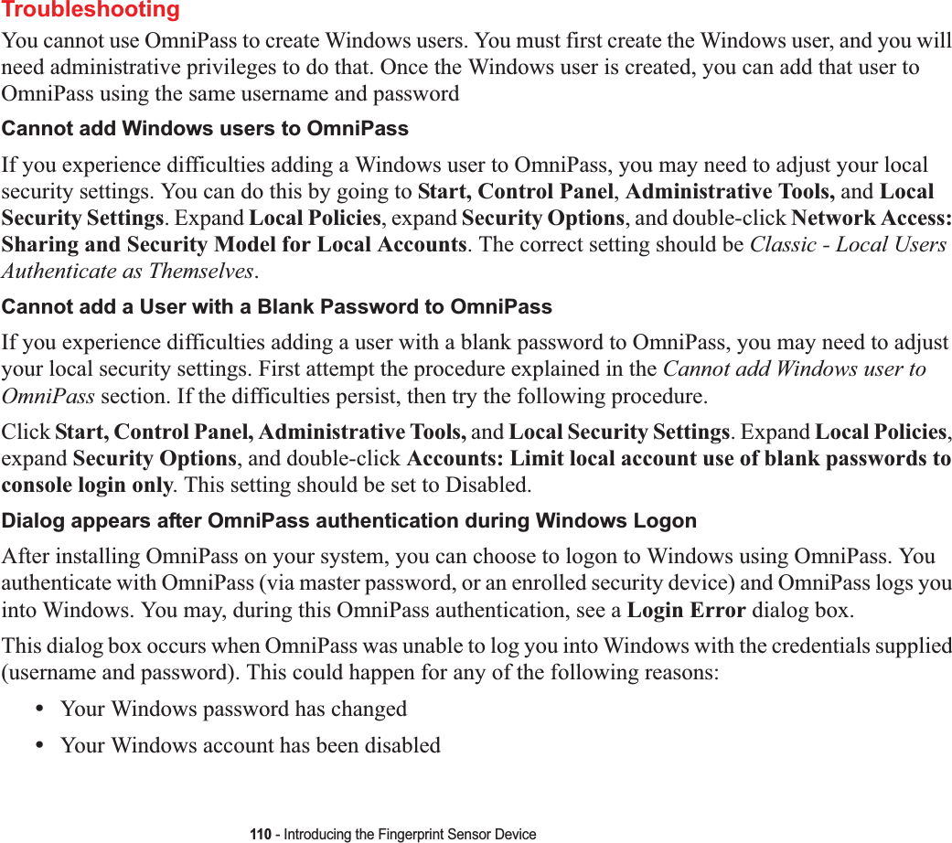 110 - Introducing the Fingerprint Sensor DeviceTroubleshootingYou cannot use OmniPass to create Windows users. You must first create the Windows user, and you will need administrative privileges to do that. Once the Windows user is created, you can add that user to OmniPass using the same username and passwordCannot add Windows users to OmniPassIf you experience difficulties adding a Windows user to OmniPass, you may need to adjust your local security settings. You can do this by going to Start, Control Panel,Administrative Tools, and Local Security Settings. Expand Local Policies, expand Security Options, and double-click Network Access: Sharing and Security Model for Local Accounts. The correct setting should be Classic - Local Users Authenticate as Themselves.Cannot add a User with a Blank Password to OmniPassIf you experience difficulties adding a user with a blank password to OmniPass, you may need to adjust your local security settings. First attempt the procedure explained in the Cannot add Windows user to OmniPass section. If the difficulties persist, then try the following procedure.Click Start, Control Panel, Administrative Tools, and Local Security Settings. Expand Local Policies,expand Security Options, and double-click Accounts: Limit local account use of blank passwords to console login only. This setting should be set to Disabled.Dialog appears after OmniPass authentication during Windows LogonAfter installing OmniPass on your system, you can choose to logon to Windows using OmniPass. You authenticate with OmniPass (via master password, or an enrolled security device) and OmniPass logs you into Windows. You may, during this OmniPass authentication, see a Login Error dialog box.This dialog box occurs when OmniPass was unable to log you into Windows with the credentials supplied (username and password). This could happen for any of the following reasons:•Your Windows password has changed•Your Windows account has been disabled