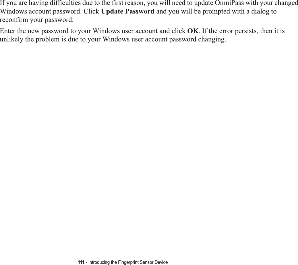 111 - Introducing the Fingerprint Sensor DeviceIf you are having difficulties due to the first reason, you will need to update OmniPass with your changed Windows account password. Click Update Password and you will be prompted with a dialog to reconfirm your password.Enter the new password to your Windows user account and click OK. If the error persists, then it is unlikely the problem is due to your Windows user account password changing.