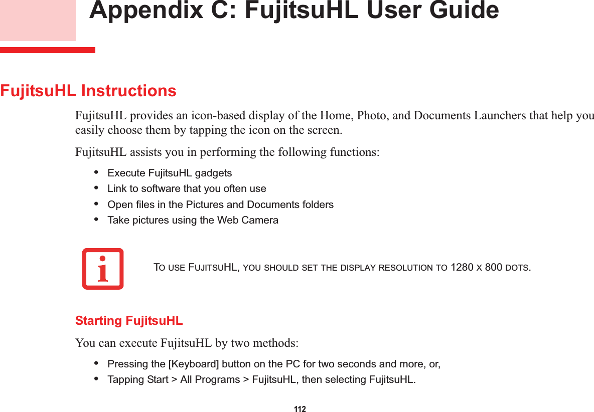 112 Appendix C: FujitsuHL User GuideFujitsuHL InstructionsFujitsuHL provides an icon-based display of the Home, Photo, and Documents Launchers that help you easily choose them by tapping the icon on the screen.FujitsuHL assists you in performing the following functions:•Execute FujitsuHL gadgets•Link to software that you often use •Open files in the Pictures and Documents folders•Take pictures using the Web CameraStarting FujitsuHLYou can execute FujitsuHL by two methods:•Pressing the [Keyboard] button on the PC for two seconds and more, or,•Tapping Start &gt; All Programs &gt; FujitsuHL, then selecting FujitsuHL.TO USE FUJITSUHL, YOU SHOULD SET THE DISPLAY RESOLUTION TO 1280 X 800 DOTS.