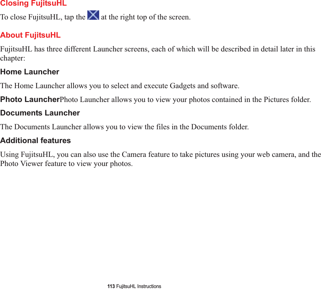 113 FujitsuHL InstructionsClosing FujitsuHLTo close FujitsuHL, tap the   at the right top of the screen.About FujitsuHLFujitsuHL has three different Launcher screens, each of which will be described in detail later in this chapter:Home LauncherThe Home Launcher allows you to select and execute Gadgets and software.Photo LauncherPhoto Launcher allows you to view your photos contained in the Pictures folder.Documents LauncherThe Documents Launcher allows you to view the files in the Documents folder.Additional featuresUsing FujitsuHL, you can also use the Camera feature to take pictures using your web camera, and the Photo Viewer feature to view your photos. 