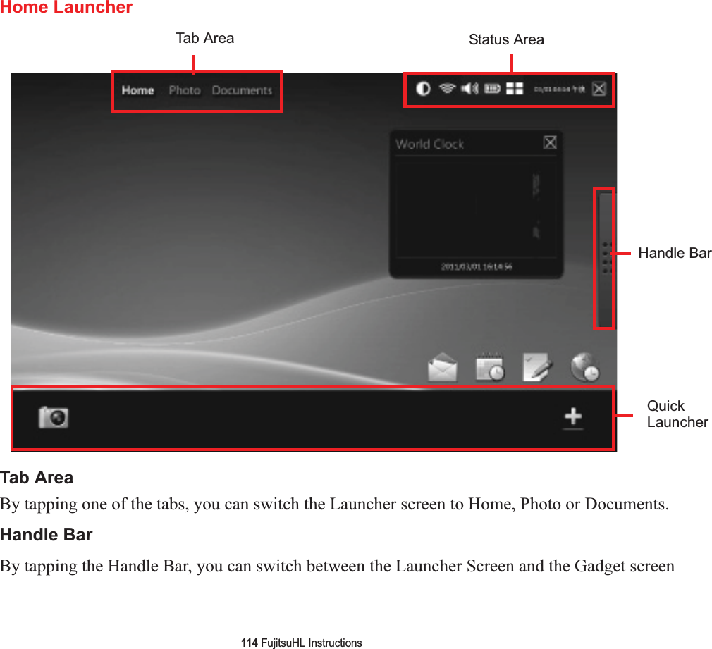 114 FujitsuHL InstructionsHome LauncherTab AreaBy tapping one of the tabs, you can switch the Launcher screen to Home, Photo or Documents.Handle BarBy tapping the Handle Bar, you can switch between the Launcher Screen and the Gadget screenTab Area Status AreaQuickLauncherHandle Bar