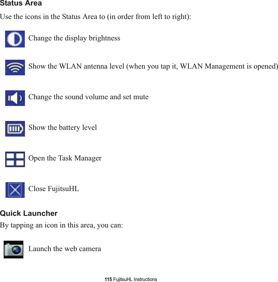 115 FujitsuHL InstructionsStatus AreaUse the icons in the Status Area to (in order from left to right):Quick LauncherBy tapping an icon in this area, you can:Change the display brightnessShow the WLAN antenna level (when you tap it, WLAN Management is opened)Change the sound volume and set mute Show the battery levelOpen the Task ManagerClose FujitsuHLLaunch the web camera