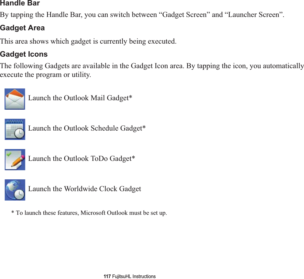 117 FujitsuHL InstructionsHandle BarBy tapping the Handle Bar, you can switch between “Gadget Screen” and “Launcher Screen”.Gadget AreaThis area shows which gadget is currently being executed.Gadget IconsThe following Gadgets are available in the Gadget Icon area. By tapping the icon, you automatically execute the program or utility.* To launch these features, Microsoft Outlook must be set up.Launch the Outlook Mail Gadget*Launch the Outlook Schedule Gadget*Launch the Outlook ToDo Gadget*Launch the Worldwide Clock Gadget