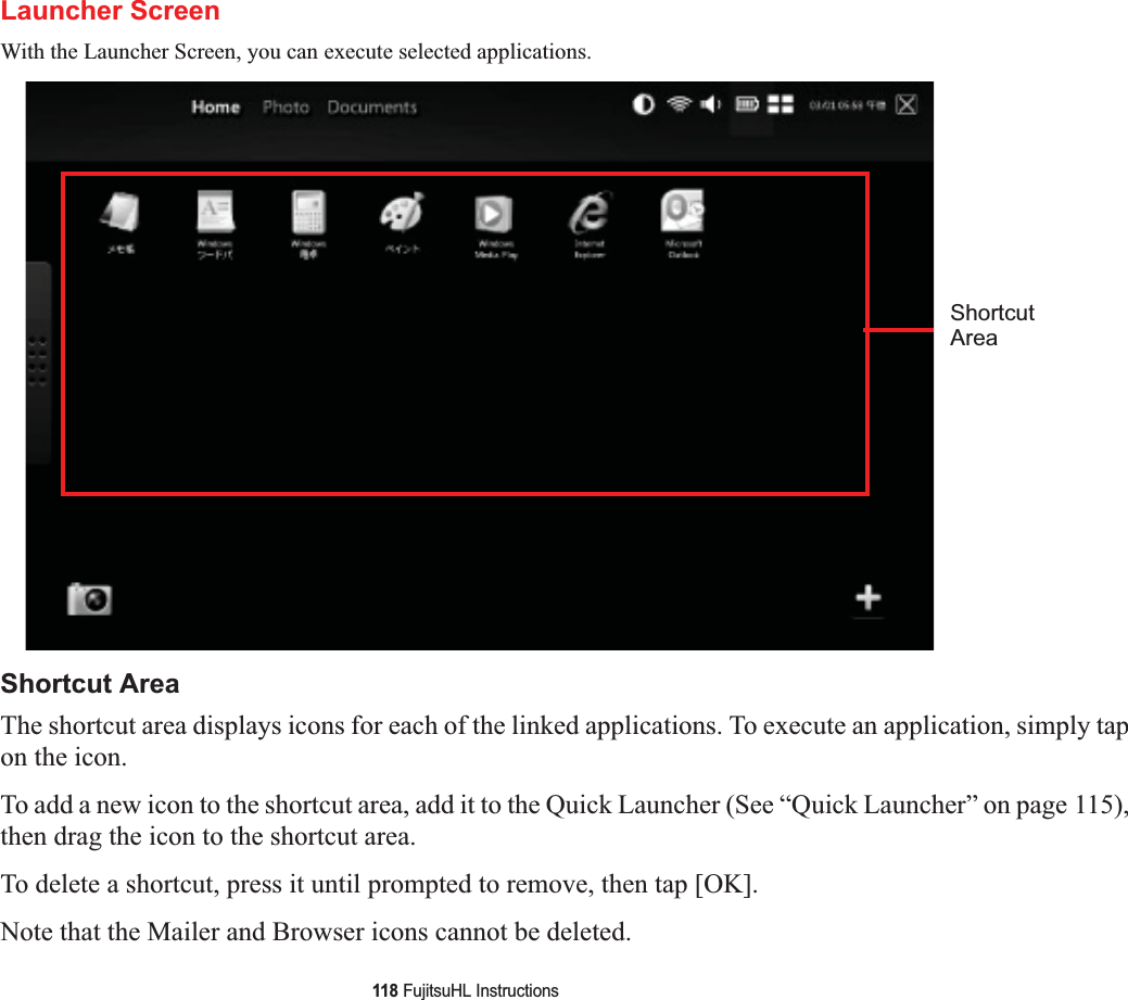 118 FujitsuHL InstructionsLauncher ScreenWith the Launcher Screen, you can execute selected applications.Shortcut AreaThe shortcut area displays icons for each of the linked applications. To execute an application, simply tap on the icon.To add a new icon to the shortcut area, add it to the Quick Launcher (See “Quick Launcher” on page 115),then drag the icon to the shortcut area.To delete a shortcut, press it until prompted to remove, then tap [OK].Note that the Mailer and Browser icons cannot be deleted.ShortcutArea