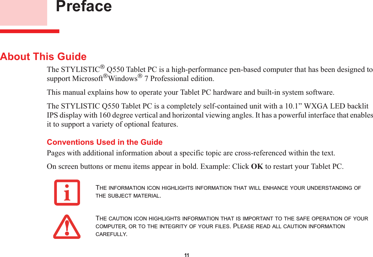 11 PrefaceAbout This GuideThe STYLISTIC Q550 Tablet PC is a high-performance pen-based computer that has been designed to support MicrosoftWindows 7 Professional edition.This manual explains how to operate your Tablet PC hardware and built-in system software.The STYLISTIC Q550 Tablet PC is a completely self-contained unit with a 10.1” WXGA LED backlit IPS display with 160 degree vertical and horizontal viewing angles. It has a powerful interface that enables it to support a variety of optional features. Conventions Used in the GuidePages with additional information about a specific topic are cross-referenced within the text.On screen buttons or menu items appear in bold. Example: Click OK to restart your Tablet PC.THE INFORMATION ICON HIGHLIGHTS INFORMATION THAT WILL ENHANCE YOUR UNDERSTANDING OFTHE SUBJECT MATERIAL.THE CAUTION ICON HIGHLIGHTS INFORMATION THAT IS IMPORTANT TO THE SAFE OPERATION OF YOURCOMPUTER,OR TO THE INTEGRITY OF YOUR FILES. PLEASE READ ALL CAUTION INFORMATIONCAREFULLY.