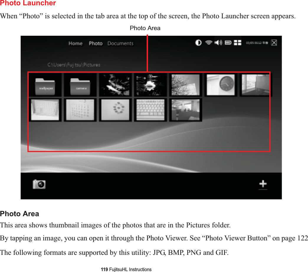 119 FujitsuHL InstructionsPhoto LauncherWhen “Photo” is selected in the tab area at the top of the screen, the Photo Launcher screen appears. Photo AreaThis area shows thumbnail images of the photos that are in the Pictures folder.By tapping an image, you can open it through the Photo Viewer. See “Photo Viewer Button” on page 122The following formats are supported by this utility: JPG, BMP, PNG and GIF.Photo Area