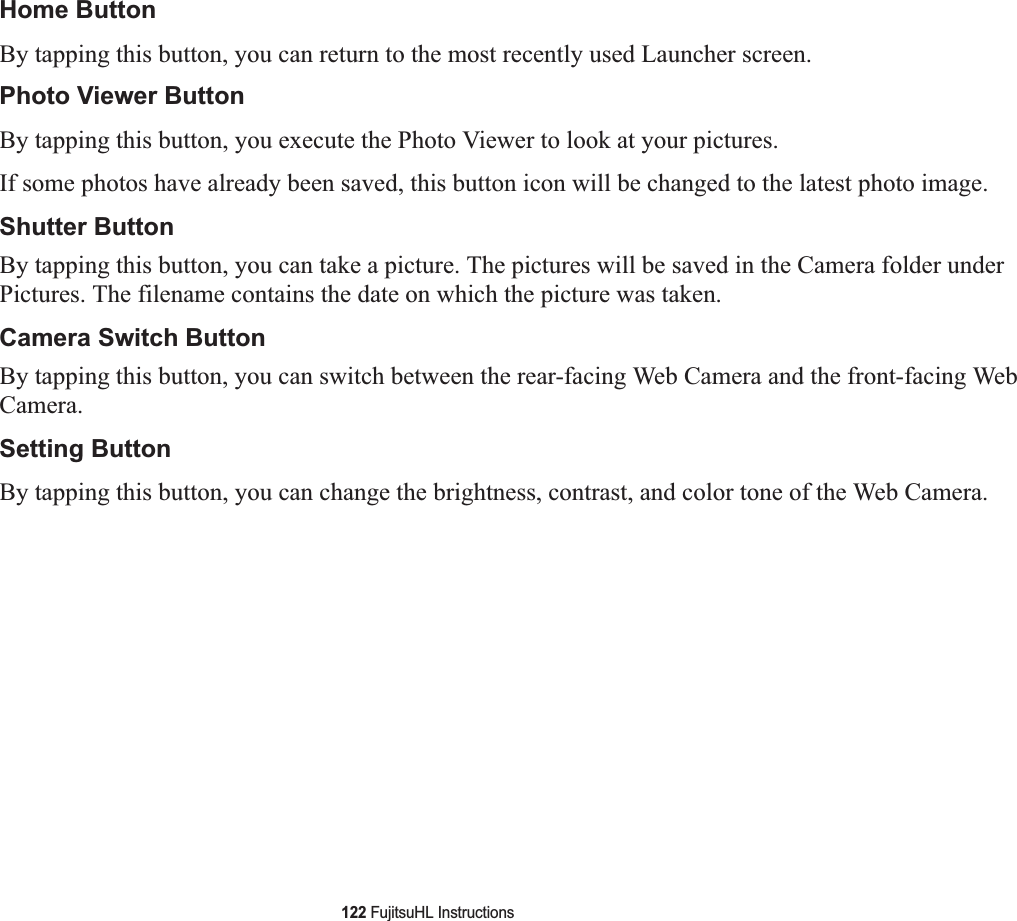 122 FujitsuHL InstructionsHome ButtonBy tapping this button, you can return to the most recently used Launcher screen.Photo Viewer ButtonBy tapping this button, you execute the Photo Viewer to look at your pictures.If some photos have already been saved, this button icon will be changed to the latest photo image.Shutter Button By tapping this button, you can take a picture. The pictures will be saved in the Camera folder under Pictures. The filename contains the date on which the picture was taken.Camera Switch Button By tapping this button, you can switch between the rear-facing Web Camera and the front-facing Web Camera. Setting ButtonBy tapping this button, you can change the brightness, contrast, and color tone of the Web Camera.