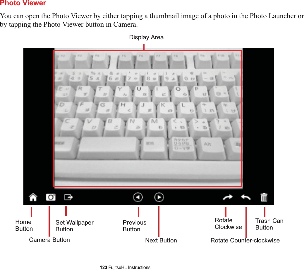 123 FujitsuHL InstructionsPhoto ViewerYou can open the Photo Viewer by either tapping a thumbnail image of a photo in the Photo Launcher or by tapping the Photo Viewer button in Camera.Display AreaHomeButtonCamera ButtonSet WallpaperButtonPreviousButtonNext ButtonRotateClockwiseRotate Counter-clockwiseTrash CanButton