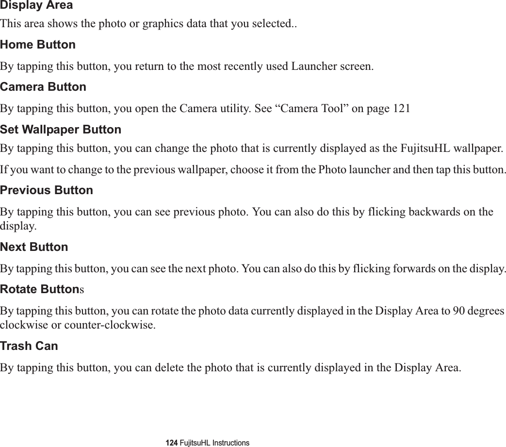 124 FujitsuHL InstructionsDisplay AreaThis area shows the photo or graphics data that you selected..Home ButtonBy tapping this button, you return to the most recently used Launcher screen. Camera ButtonBy tapping this button, you open the Camera utility. See “Camera Tool” on page 121Set Wallpaper Button By tapping this button, you can change the photo that is currently displayed as the FujitsuHL wallpaper. If you want to change to the previous wallpaper, choose it from the Photo launcher and then tap this button.Previous ButtonBy tapping this button, you can see previous photo. You can also do this by flicking backwards on the display.Next ButtonBy tapping this button, you can see the next photo. You can also do this by flicking forwards on the display.Rotate ButtonsBy tapping this button, you can rotate the photo data currently displayed in the Display Area to 90 degrees clockwise or counter-clockwise.Trash CanBy tapping this button, you can delete the photo that is currently displayed in the Display Area.