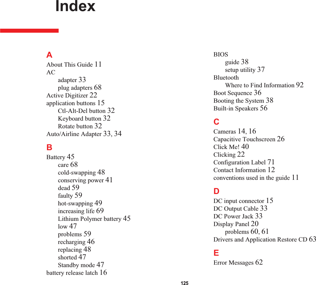 125 IndexAAbout This Guide 11ACadapter 33plug adapters 68Active Digitizer 22application buttons 15Ctl-Alt-Del button 32Keyboard button 32Rotate button 32Auto/Airline Adapter 33,34BBattery 45care 68cold-swapping 48conserving power 41dead 59faulty 59hot-swapping 49increasing life 69Lithium Polymer battery 45low 47problems 59recharging 46replacing 48shorted 47Standby mode 47battery release latch 16BIOSguide 38setup utility 37BluetoothWhere to Find Information 92Boot Sequence 36Booting the System 38Built-in Speakers 56CCameras 14,16Capacitive Touchscreen 26Click Me! 40Clicking 22Configuration Label 71Contact Information 12conventions used in the guide 11DDC input connector 15DC Output Cable 33DC Power Jack 33Display Panel 20problems 60,61Drivers and Application Restore CD 63EError Messages 62