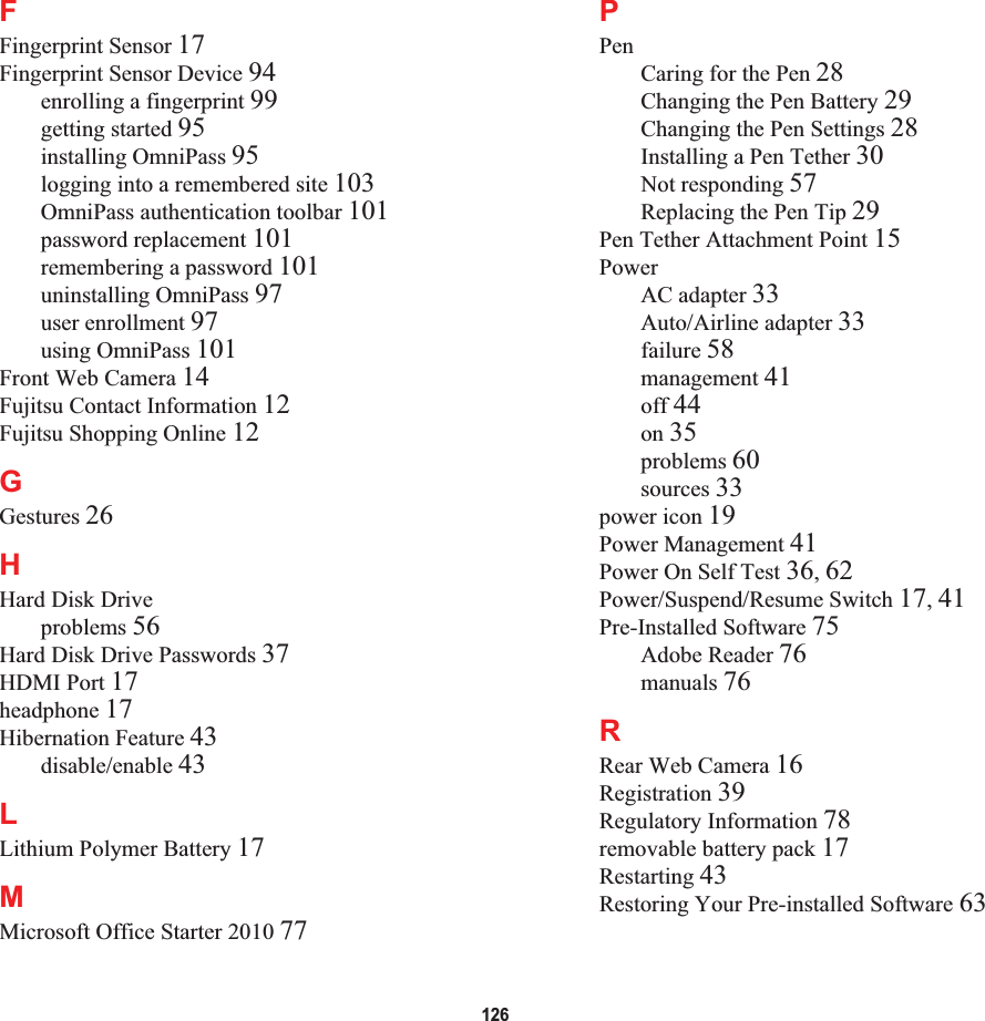 126FFingerprint Sensor 17Fingerprint Sensor Device 94enrolling a fingerprint 99getting started 95installing OmniPass 95logging into a remembered site 103OmniPass authentication toolbar 101password replacement 101remembering a password 101uninstalling OmniPass 97user enrollment 97using OmniPass 101Front Web Camera 14Fujitsu Contact Information 12Fujitsu Shopping Online 12GGestures 26HHard Disk Driveproblems 56Hard Disk Drive Passwords 37HDMI Port 17headphone 17Hibernation Feature 43disable/enable 43LLithium Polymer Battery 17MMicrosoft Office Starter 2010 77PPenCaring for the Pen 28Changing the Pen Battery 29Changing the Pen Settings 28Installing a Pen Tether 30Not responding 57Replacing the Pen Tip 29Pen Tether Attachment Point 15PowerAC adapter 33Auto/Airline adapter 33failure 58management 41off 44on 35problems 60sources 33power icon 19Power Management 41Power On Self Test 36,62Power/Suspend/Resume Switch 17,41Pre-Installed Software 75Adobe Reader 76manuals 76RRear Web Camera 16Registration 39Regulatory Information 78removable battery pack 17Restarting 43Restoring Your Pre-installed Software 63