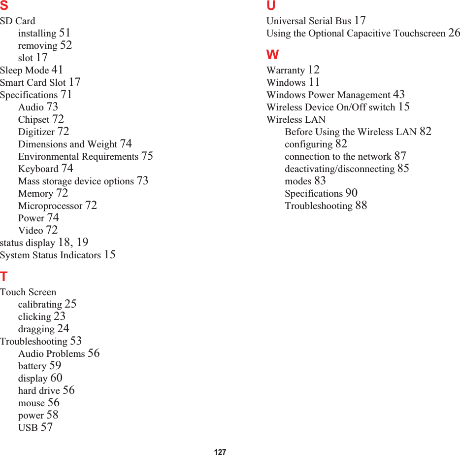 127SSD Cardinstalling 51removing 52slot 17Sleep Mode 41Smart Card Slot 17Specifications 71Audio 73Chipset 72Digitizer 72Dimensions and Weight 74Environmental Requirements 75Keyboard 74Mass storage device options 73Memory 72Microprocessor 72Power 74Video 72status display 18, 19System Status Indicators 15TTouch Screencalibrating 25clicking 23dragging 24Troubleshooting 53Audio Problems 56battery 59display 60hard drive 56mouse 56power 58USB 57UUniversal Serial Bus 17Using the Optional Capacitive Touchscreen 26WWarranty 12Windows 11Windows Power Management 43Wireless Device On/Off switch 15Wireless LANBefore Using the Wireless LAN 82configuring 82connection to the network 87deactivating/disconnecting 85modes 83Specifications 90Troubleshooting 88