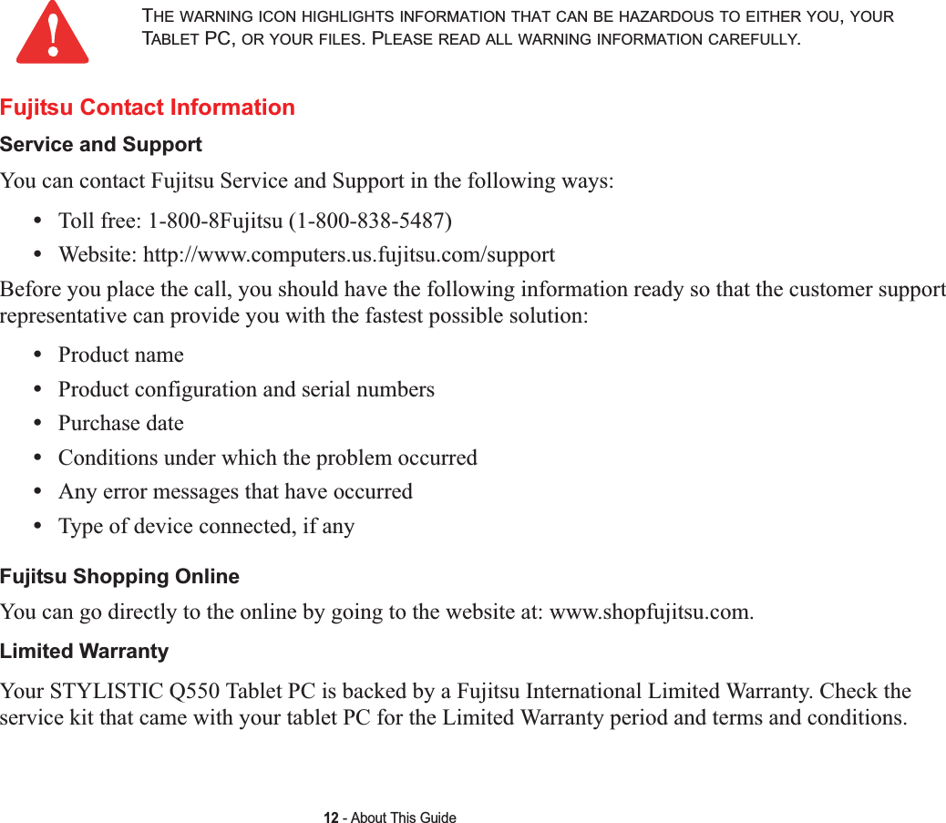 12 - About This GuideFujitsu Contact InformationService and Support You can contact Fujitsu Service and Support in the following ways:•Toll free: 1-800-8Fujitsu (1-800-838-5487)•Website: http://www.computers.us.fujitsu.com/supportBefore you place the call, you should have the following information ready so that the customer support representative can provide you with the fastest possible solution:•Product name•Product configuration and serial numbers•Purchase date•Conditions under which the problem occurred•Any error messages that have occurred•Type of device connected, if anyFujitsu Shopping Online You can go directly to the online by going to the website at: www.shopfujitsu.com.Limited Warranty Your STYLISTIC Q550 Tablet PC is backed by a Fujitsu International Limited Warranty. Check the service kit that came with your tablet PC for the Limited Warranty period and terms and conditions.THE WARNING ICON HIGHLIGHTS INFORMATION THAT CAN BE HAZARDOUS TO EITHER YOU,YOURTABLET PC, OR YOUR FILES. PLEASE READ ALL WARNING INFORMATION CAREFULLY.