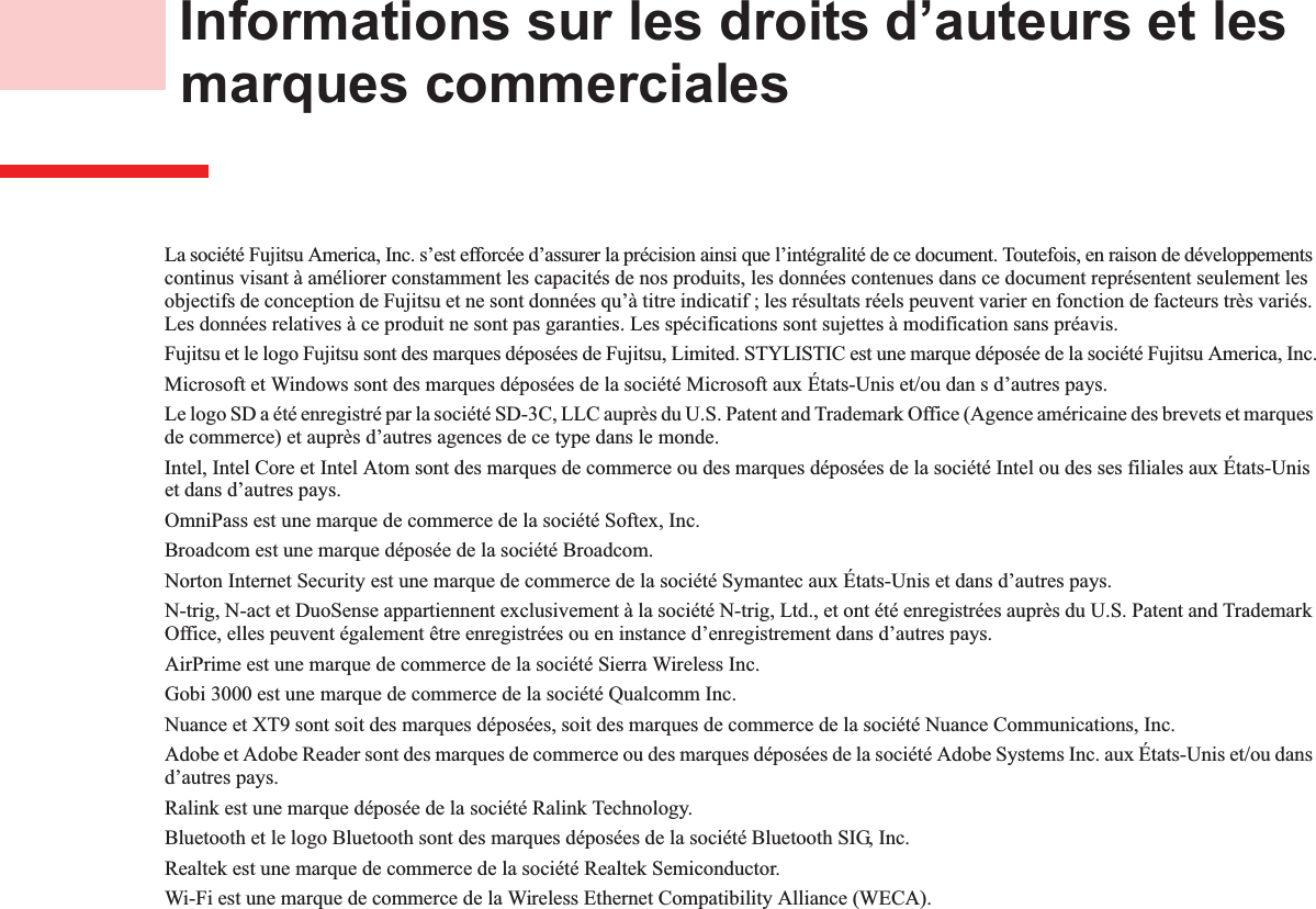        Informations sur les droits d’auteurs et les marques commercialesLa société Fujitsu America, Inc. s’est efforcée d’assurer la précision ainsi que l’intégralité de ce document. Toutefois, en raison de développements continus visant à améliorer constamment les capacités de nos produits, les données contenues dans ce document représentent seulement les objectifs de conception de Fujitsu et ne sont données qu’à titre indicatif ; les résultats réels peuvent varier en fonction de facteurs très variés. Les données relatives à ce produit ne sont pas garanties. Les spécifications sont sujettes à modification sans préavis.Fujitsu et le logo Fujitsu sont des marques déposées de Fujitsu, Limited. STYLISTIC est une marque déposée de la société Fujitsu America, Inc.Microsoft et Windows sont des marques déposées de la société Microsoft aux États-Unis et/ou dan s d’autres pays. Le logo SD a été enregistré par la société SD-3C, LLC auprès du U.S. Patent and Trademark Office (Agence américaine des brevets et marques de commerce) et auprès d’autres agences de ce type dans le monde.Intel, Intel Core et Intel Atom sont des marques de commerce ou des marques déposées de la société Intel ou des ses filiales aux États-Unis et dans d’autres pays.OmniPass est une marque de commerce de la société Softex, Inc.Broadcom est une marque déposée de la société Broadcom.Norton Internet Security est une marque de commerce de la société Symantec aux États-Unis et dans d’autres pays.N-trig, N-act et DuoSense appartiennent exclusivement à la société N-trig, Ltd., et ont été enregistrées auprès du U.S. Patent and Trademark Office, elles peuvent également être enregistrées ou en instance d’enregistrement dans d’autres pays. AirPrime est une marque de commerce de la société Sierra Wireless Inc. Gobi 3000 est une marque de commerce de la société Qualcomm Inc.Nuance et XT9 sont soit des marques déposées, soit des marques de commerce de la société Nuance Communications, Inc.Adobe et Adobe Reader sont des marques de commerce ou des marques déposées de la société Adobe Systems Inc. aux États-Unis et/ou dans d’autres pays.Ralink est une marque déposée de la société Ralink Technology.Bluetooth et le logo Bluetooth sont des marques déposées de la société Bluetooth SIG, Inc.Realtek est une marque de commerce de la société Realtek Semiconductor.Wi-Fi est une marque de commerce de la Wireless Ethernet Compatibility Alliance (WECA).