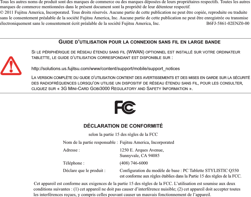 Tous les autres noms de produit sont des marques de commerce ou des marques déposées de leurs propriétaires respectifs. Toutes les autres marques de commerce mentionnées dans le présent document sont la propriété de leur détenteur respectif.© 2011 Fujitsu America, Incorporated. Tous droits réservés. Aucune partie de cette publication ne peut être copiée, reproduite ou traduite sans le consentement préalable de la société Fujitsu America, Inc. Aucune partie de cette publication ne peut être enregistrée ou transmise électroniquement sans le consentement écrit préalable de la société Fujitsu America, Inc.  B6FJ-5861-02ENZ0-00GUIDE D’UTILISATION POUR LA CONNEXION SANS FIL EN LARGE BANDESI LE PÉRIPHÉRIQUE DE RÉSEAU ÉTENDU SANS FIL (WWAN) OPTIONNEL EST INSTALLÉ SUR VOTRE ORDINATEURTABLETTE,LE GUIDE D’UTILISATION CORRESPONDANT EST DISPONIBLE SUR : http://solutions.us.fujitsu.com/www/content/support/mobile/support_noticesLA VERSION COMPLÈTE DU GUIDE D’UTILISATION CONTIENT DES AVERTISSEMENTS ET DES MISES EN GARDE SUR LA SÉCURITÉDES RADIOFRÉQUENCES LORSQU’ON UTILISE UN DISPOSITIF DE RÉSEAU ÉTENDU SANS FIL,POUR LES CONSULTER,CLIQUEZ SUR « 3G MINI-CARD GOBI3000 REGULATORY AND SAFETY INFORMATION ».DÉCLARATION DE CONFORMITÉselon la partie 15 des règles de la FCCNom de la partie responsable :  Fujitsu America, IncorporatedAdresse :  1250 E. Arques Avenue,Sunnyvale, CA 94085Téléphone :  (408) 746-6000Déclare que le produit : Configuration du modèle de base : PC Tablette STYLISTIC Q550est conforme aux règles établies dans la Partie 15 des règles de la FCC.Cet appareil est conforme aux exigences de la partie 15 des règles de la FCC. L’utilisation est soumise aux deux conditions suivantes : (1) cet appareil ne doit pas causer d’interférence nuisible; (2) cet appareil doit accepter toutes les interférences reçues, y compris celles pouvant causer un mauvais fonctionnement de l’appareil.