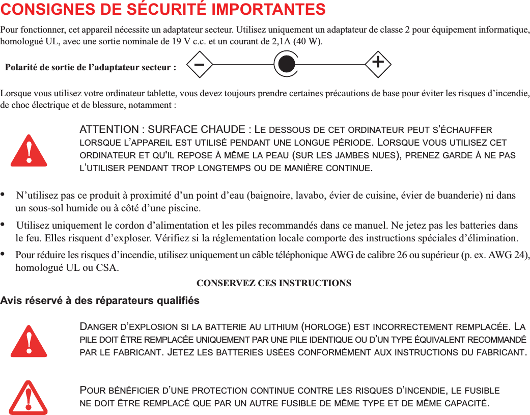 CONSIGNES DE SÉCURITÉ IMPORTANTES Pour fonctionner, cet appareil nécessite un adaptateur secteur. Utilisez uniquement un adaptateur de classe 2 pour équipement informatique, homologué UL, avec une sortie nominale de 19 V c.c. et un courant de 2,1A (40 W).Lorsque vous utilisez votre ordinateur tablette, vous devez toujours prendre certaines précautions de base pour éviter les risques d’incendie, de choc électrique et de blessure, notamment :•N’utilisez pas ce produit à proximité d’un point d’eau (baignoire, lavabo, évier de cuisine, évier de buanderie) ni dansun sous-sol humide ou à côté d’une piscine.•Utilisez uniquement le cordon d’alimentation et les piles recommandés dans ce manuel. Ne jetez pas les batteries dansle feu. Elles risquent d’exploser. Vérifiez si la réglementation locale comporte des instructions spéciales d’élimination.•Pour réduire les risques d’incendie, utilisez uniquement un câble téléphonique AWG de calibre 26 ou supérieur (p. ex. AWG 24), homologué UL ou CSA.CONSERVEZ CES INSTRUCTIONSAvis réservé à des réparateurs qualifiésATTENTION : SURFACE CHAUDE : LE DESSOUS DE CET ORDINATEUR PEUT S’ÉCHAUFFERLORSQUE L’APPAREIL EST UTILISÉ PENDANT UNE LONGUE PÉRIODE. LORSQUE VOUS UTILISEZ CETORDINATEUR ET QU&apos;IL REPOSE À MÊME LA PEAU (SUR LES JAMBES NUES), PRENEZ GARDE À NE PASL’UTILISER PENDANT TROP LONGTEMPS OU DE MANIÈRE CONTINUE.DANGER D’EXPLOSION SI LA BATTERIE AU LITHIUM (HORLOGE)EST INCORRECTEMENT REMPLACÉE. LAPILE DOIT ÊTRE REMPLACÉE UNIQUEMENT PAR UNE PILE IDENTIQUE OU D’UN TYPE ÉQUIVALENT RECOMMANDÉPAR LE FABRICANT. JETEZ LES BATTERIES USÉES CONFORMÉMENT AUX INSTRUCTIONS DU FABRICANT.POUR BÉNÉFICIER D’UNE PROTECTION CONTINUE CONTRE LES RISQUES D’INCENDIE,LE FUSIBLENE DOIT ÊTRE REMPLACÉ QUE PAR UN AUTRE FUSIBLE DE MÊME TYPE ET DE MÊME CAPACITÉ.+Polarité de sortie de l’adaptateur secteur :