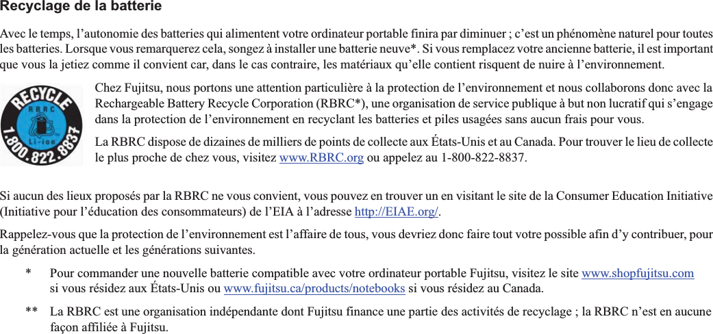 Recyclage de la batterieAvec le temps, l’autonomie des batteries qui alimentent votre ordinateur portable finira par diminuer ; c’est un phénomène naturel pour toutes les batteries. Lorsque vous remarquerez cela, songez à installer une batterie neuve*. Si vous remplacez votre ancienne batterie, il est important que vous la jetiez comme il convient car, dans le cas contraire, les matériaux qu’elle contient risquent de nuire à l’environnement.Chez Fujitsu, nous portons une attention particulière à la protection de l’environnement et nous collaborons donc avec la Rechargeable Battery Recycle Corporation (RBRC*), une organisation de service publique à but non lucratif qui s’engage dans la protection de l’environnement en recyclant les batteries et piles usagées sans aucun frais pour vous.La RBRC dispose de dizaines de milliers de points de collecte aux États-Unis et au Canada. Pour trouver le lieu de collecte le plus proche de chez vous, visitez www.RBRC.org ou appelez au 1-800-822-8837.Si aucun des lieux proposés par la RBRC ne vous convient, vous pouvez en trouver un en visitant le site de la Consumer Education Initiative (Initiative pour l’éducation des consommateurs) de l’EIA à l’adresse http://EIAE.org/.Rappelez-vous que la protection de l’environnement est l’affaire de tous, vous devriez donc faire tout votre possible afin d’y contribuer, pour la génération actuelle et les générations suivantes.*  Pour commander une nouvelle batterie compatible avec votre ordinateur portable Fujitsu, visitez le site www.shopfujitsu.comsi vous résidez aux États-Unis ou www.fujitsu.ca/products/notebooks si vous résidez au Canada.** La RBRC est une organisation indépendante dont Fujitsu finance une partie des activités de recyclage ; la RBRC n’est en aucunefaçon affiliée à Fujitsu.