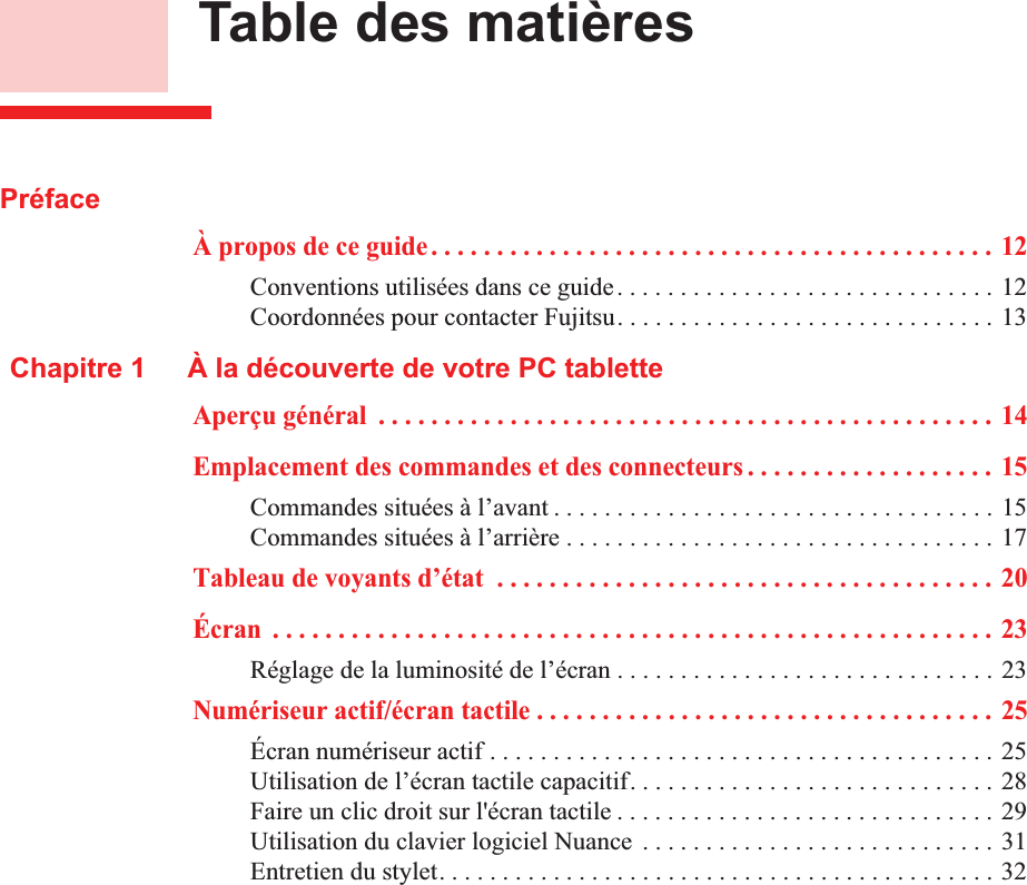        Table des matièresPréfaceÀ propos de ce guide . . . . . . . . . . . . . . . . . . . . . . . . . . . . . . . . . . . . . . . . . . . 12Conventions utilisées dans ce guide. . . . . . . . . . . . . . . . . . . . . . . . . . . . . . 12Coordonnées pour contacter Fujitsu. . . . . . . . . . . . . . . . . . . . . . . . . . . . . . 13Chapitre 1 À la découverte de votre PC tabletteAperçu général  . . . . . . . . . . . . . . . . . . . . . . . . . . . . . . . . . . . . . . . . . . . . . . . 14Emplacement des commandes et des connecteurs . . . . . . . . . . . . . . . . . . . 15Commandes situées à l’avant . . . . . . . . . . . . . . . . . . . . . . . . . . . . . . . . . . . 15Commandes situées à l’arrière . . . . . . . . . . . . . . . . . . . . . . . . . . . . . . . . . . 17Tableau de voyants d’état  . . . . . . . . . . . . . . . . . . . . . . . . . . . . . . . . . . . . . . 20Écran  . . . . . . . . . . . . . . . . . . . . . . . . . . . . . . . . . . . . . . . . . . . . . . . . . . . . . . . 23Réglage de la luminosité de l’écran . . . . . . . . . . . . . . . . . . . . . . . . . . . . . . 23Numériseur actif/écran tactile . . . . . . . . . . . . . . . . . . . . . . . . . . . . . . . . . . . 25Écran numériseur actif . . . . . . . . . . . . . . . . . . . . . . . . . . . . . . . . . . . . . . . . 25Utilisation de l’écran tactile capacitif. . . . . . . . . . . . . . . . . . . . . . . . . . . . . 28Faire un clic droit sur l&apos;écran tactile . . . . . . . . . . . . . . . . . . . . . . . . . . . . . . 29Utilisation du clavier logiciel Nuance  . . . . . . . . . . . . . . . . . . . . . . . . . . . . 31Entretien du stylet. . . . . . . . . . . . . . . . . . . . . . . . . . . . . . . . . . . . . . . . . . . . 32