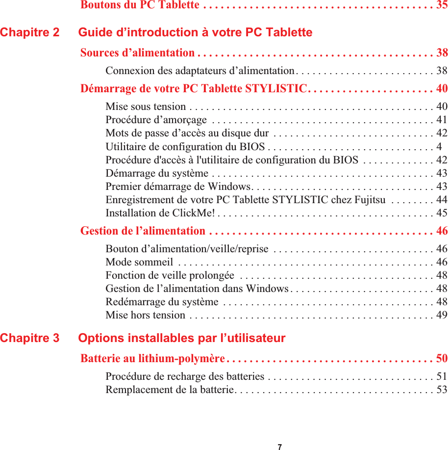  7Boutons du PC Tablette . . . . . . . . . . . . . . . . . . . . . . . . . . . . . . . . . . . . . . . . 35Chapitre 2 Guide d’introduction à votre PC TabletteSources d’alimentation . . . . . . . . . . . . . . . . . . . . . . . . . . . . . . . . . . . . . . . . . 38Connexion des adaptateurs d’alimentation. . . . . . . . . . . . . . . . . . . . . . . . . 38Démarrage de votre PC Tablette STYLISTIC. . . . . . . . . . . . . . . . . . . . . . 40Mise sous tension . . . . . . . . . . . . . . . . . . . . . . . . . . . . . . . . . . . . . . . . . . . . 40Procédure d’amorçage  . . . . . . . . . . . . . . . . . . . . . . . . . . . . . . . . . . . . . . . . 41Mots de passe d’accès au disque dur  . . . . . . . . . . . . . . . . . . . . . . . . . . . . . 42Utilitaire de configuration du BIOS . . . . . . . . . . . . . . . . . . . . . . . . . . . . . . 4Procédure d&apos;accès à l&apos;utilitaire de configuration du BIOS  . . . . . . . . . . . . . 42Démarrage du système . . . . . . . . . . . . . . . . . . . . . . . . . . . . . . . . . . . . . . . . 43Premier démarrage de Windows. . . . . . . . . . . . . . . . . . . . . . . . . . . . . . . . . 43Enregistrement de votre PC Tablette STYLISTIC chez Fujitsu  . . . . . . . . 44Installation de ClickMe! . . . . . . . . . . . . . . . . . . . . . . . . . . . . . . . . . . . . . . . 45Gestion de l’alimentation . . . . . . . . . . . . . . . . . . . . . . . . . . . . . . . . . . . . . . . 46Bouton d’alimentation/veille/reprise  . . . . . . . . . . . . . . . . . . . . . . . . . . . . . 46Mode sommeil  . . . . . . . . . . . . . . . . . . . . . . . . . . . . . . . . . . . . . . . . . . . . . . 46Fonction de veille prolongée  . . . . . . . . . . . . . . . . . . . . . . . . . . . . . . . . . . . 48Gestion de l’alimentation dans Windows. . . . . . . . . . . . . . . . . . . . . . . . . . 48Redémarrage du système  . . . . . . . . . . . . . . . . . . . . . . . . . . . . . . . . . . . . . . 48Mise hors tension . . . . . . . . . . . . . . . . . . . . . . . . . . . . . . . . . . . . . . . . . . . . 49Chapitre 3 Options installables par l’utilisateurBatterie au lithium-polymère . . . . . . . . . . . . . . . . . . . . . . . . . . . . . . . . . . . . 50Procédure de recharge des batteries . . . . . . . . . . . . . . . . . . . . . . . . . . . . . . 51Remplacement de la batterie. . . . . . . . . . . . . . . . . . . . . . . . . . . . . . . . . . . . 53