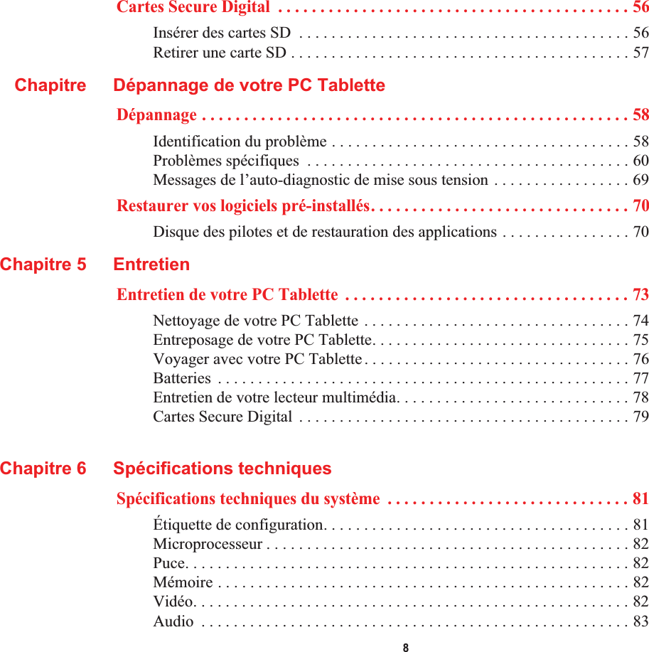  8Cartes Secure Digital  . . . . . . . . . . . . . . . . . . . . . . . . . . . . . . . . . . . . . . . . . . 56Insérer des cartes SD  . . . . . . . . . . . . . . . . . . . . . . . . . . . . . . . . . . . . . . . . . 56Retirer une carte SD . . . . . . . . . . . . . . . . . . . . . . . . . . . . . . . . . . . . . . . . . . 57Chapitre Dépannage de votre PC TabletteDépannage . . . . . . . . . . . . . . . . . . . . . . . . . . . . . . . . . . . . . . . . . . . . . . . . . . . 58Identification du problème . . . . . . . . . . . . . . . . . . . . . . . . . . . . . . . . . . . . . 58Problèmes spécifiques  . . . . . . . . . . . . . . . . . . . . . . . . . . . . . . . . . . . . . . . . 60Messages de l’auto-diagnostic de mise sous tension . . . . . . . . . . . . . . . . . 69Restaurer vos logiciels pré-installés. . . . . . . . . . . . . . . . . . . . . . . . . . . . . . . 70Disque des pilotes et de restauration des applications . . . . . . . . . . . . . . . . 70Chapitre 5 EntretienEntretien de votre PC Tablette  . . . . . . . . . . . . . . . . . . . . . . . . . . . . . . . . . . 73Nettoyage de votre PC Tablette . . . . . . . . . . . . . . . . . . . . . . . . . . . . . . . . . 74Entreposage de votre PC Tablette. . . . . . . . . . . . . . . . . . . . . . . . . . . . . . . . 75Voyager avec votre PC Tablette. . . . . . . . . . . . . . . . . . . . . . . . . . . . . . . . . 76Batteries  . . . . . . . . . . . . . . . . . . . . . . . . . . . . . . . . . . . . . . . . . . . . . . . . . . . 77Entretien de votre lecteur multimédia. . . . . . . . . . . . . . . . . . . . . . . . . . . . . 78Cartes Secure Digital  . . . . . . . . . . . . . . . . . . . . . . . . . . . . . . . . . . . . . . . . . 79Chapitre 6 Spécifications techniquesSpécifications techniques du système  . . . . . . . . . . . . . . . . . . . . . . . . . . . . . 81Étiquette de configuration. . . . . . . . . . . . . . . . . . . . . . . . . . . . . . . . . . . . . . 81Microprocesseur . . . . . . . . . . . . . . . . . . . . . . . . . . . . . . . . . . . . . . . . . . . . . 82Puce. . . . . . . . . . . . . . . . . . . . . . . . . . . . . . . . . . . . . . . . . . . . . . . . . . . . . . . 82Mémoire . . . . . . . . . . . . . . . . . . . . . . . . . . . . . . . . . . . . . . . . . . . . . . . . . . . 82Vidéo. . . . . . . . . . . . . . . . . . . . . . . . . . . . . . . . . . . . . . . . . . . . . . . . . . . . . . 82Audio  . . . . . . . . . . . . . . . . . . . . . . . . . . . . . . . . . . . . . . . . . . . . . . . . . . . . . 83