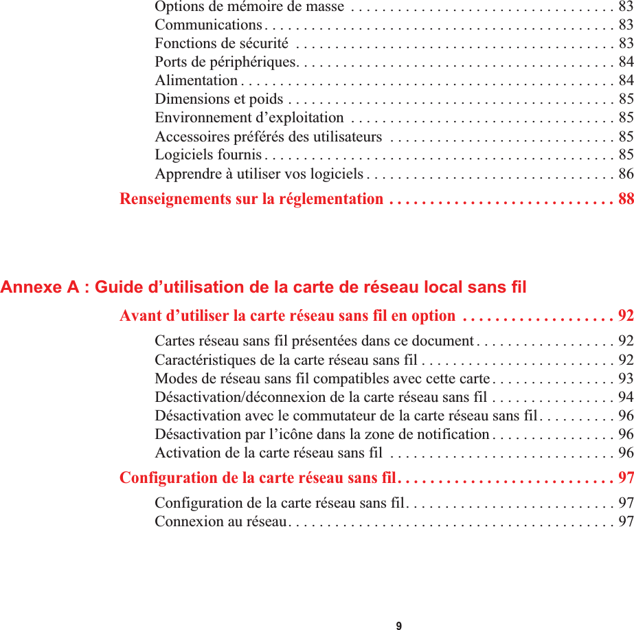  9Options de mémoire de masse  . . . . . . . . . . . . . . . . . . . . . . . . . . . . . . . . . . 83Communications. . . . . . . . . . . . . . . . . . . . . . . . . . . . . . . . . . . . . . . . . . . . . 83Fonctions de sécurité  . . . . . . . . . . . . . . . . . . . . . . . . . . . . . . . . . . . . . . . . . 83Ports de périphériques. . . . . . . . . . . . . . . . . . . . . . . . . . . . . . . . . . . . . . . . . 84Alimentation . . . . . . . . . . . . . . . . . . . . . . . . . . . . . . . . . . . . . . . . . . . . . . . . 84Dimensions et poids . . . . . . . . . . . . . . . . . . . . . . . . . . . . . . . . . . . . . . . . . . 85Environnement d’exploitation  . . . . . . . . . . . . . . . . . . . . . . . . . . . . . . . . . . 85Accessoires préférés des utilisateurs  . . . . . . . . . . . . . . . . . . . . . . . . . . . . . 85Logiciels fournis . . . . . . . . . . . . . . . . . . . . . . . . . . . . . . . . . . . . . . . . . . . . . 85Apprendre à utiliser vos logiciels . . . . . . . . . . . . . . . . . . . . . . . . . . . . . . . . 86Renseignements sur la réglementation . . . . . . . . . . . . . . . . . . . . . . . . . . . . 88Annexe A : Guide d’utilisation de la carte de réseau local sans filAvant d’utiliser la carte réseau sans fil en option  . . . . . . . . . . . . . . . . . . . 92Cartes réseau sans fil présentées dans ce document . . . . . . . . . . . . . . . . . . 92Caractéristiques de la carte réseau sans fil . . . . . . . . . . . . . . . . . . . . . . . . . 92Modes de réseau sans fil compatibles avec cette carte. . . . . . . . . . . . . . . . 93Désactivation/déconnexion de la carte réseau sans fil . . . . . . . . . . . . . . . . 94Désactivation avec le commutateur de la carte réseau sans fil. . . . . . . . . . 96Désactivation par l’icône dans la zone de notification . . . . . . . . . . . . . . . . 96Activation de la carte réseau sans fil  . . . . . . . . . . . . . . . . . . . . . . . . . . . . . 96Configuration de la carte réseau sans fil. . . . . . . . . . . . . . . . . . . . . . . . . . . 97Configuration de la carte réseau sans fil. . . . . . . . . . . . . . . . . . . . . . . . . . . 97Connexion au réseau. . . . . . . . . . . . . . . . . . . . . . . . . . . . . . . . . . . . . . . . . . 97