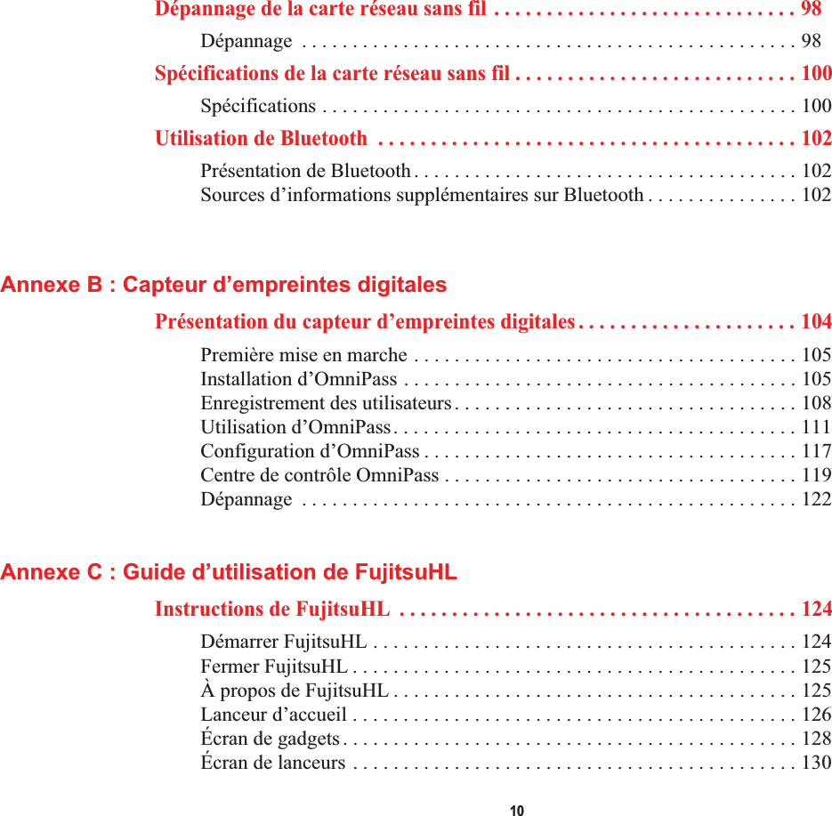  10Dépannage de la carte réseau sans fil . . . . . . . . . . . . . . . . . . . . . . . . . . . . . 98Dépannage  . . . . . . . . . . . . . . . . . . . . . . . . . . . . . . . . . . . . . . . . . . . . . . . . . 98Spécifications de la carte réseau sans fil . . . . . . . . . . . . . . . . . . . . . . . . . . . 100Spécifications . . . . . . . . . . . . . . . . . . . . . . . . . . . . . . . . . . . . . . . . . . . . . . . 100Utilisation de Bluetooth  . . . . . . . . . . . . . . . . . . . . . . . . . . . . . . . . . . . . . . . . 102Présentation de Bluetooth. . . . . . . . . . . . . . . . . . . . . . . . . . . . . . . . . . . . . . 102Sources d’informations supplémentaires sur Bluetooth . . . . . . . . . . . . . . . 102Annexe B : Capteur d’empreintes digitalesPrésentation du capteur d’empreintes digitales . . . . . . . . . . . . . . . . . . . . . 104Première mise en marche . . . . . . . . . . . . . . . . . . . . . . . . . . . . . . . . . . . . . . 105Installation d’OmniPass . . . . . . . . . . . . . . . . . . . . . . . . . . . . . . . . . . . . . . . 105Enregistrement des utilisateurs. . . . . . . . . . . . . . . . . . . . . . . . . . . . . . . . . . 108Utilisation d’OmniPass. . . . . . . . . . . . . . . . . . . . . . . . . . . . . . . . . . . . . . . . 111Configuration d’OmniPass . . . . . . . . . . . . . . . . . . . . . . . . . . . . . . . . . . . . . 117Centre de contrôle OmniPass . . . . . . . . . . . . . . . . . . . . . . . . . . . . . . . . . . . 119Dépannage  . . . . . . . . . . . . . . . . . . . . . . . . . . . . . . . . . . . . . . . . . . . . . . . . . 122Annexe C : Guide d’utilisation de FujitsuHLInstructions de FujitsuHL  . . . . . . . . . . . . . . . . . . . . . . . . . . . . . . . . . . . . . . 124Démarrer FujitsuHL . . . . . . . . . . . . . . . . . . . . . . . . . . . . . . . . . . . . . . . . . . 124Fermer FujitsuHL . . . . . . . . . . . . . . . . . . . . . . . . . . . . . . . . . . . . . . . . . . . . 125À propos de FujitsuHL . . . . . . . . . . . . . . . . . . . . . . . . . . . . . . . . . . . . . . . . 125Lanceur d’accueil . . . . . . . . . . . . . . . . . . . . . . . . . . . . . . . . . . . . . . . . . . . . 126Écran de gadgets. . . . . . . . . . . . . . . . . . . . . . . . . . . . . . . . . . . . . . . . . . . . . 128Écran de lanceurs . . . . . . . . . . . . . . . . . . . . . . . . . . . . . . . . . . . . . . . . . . . . 130