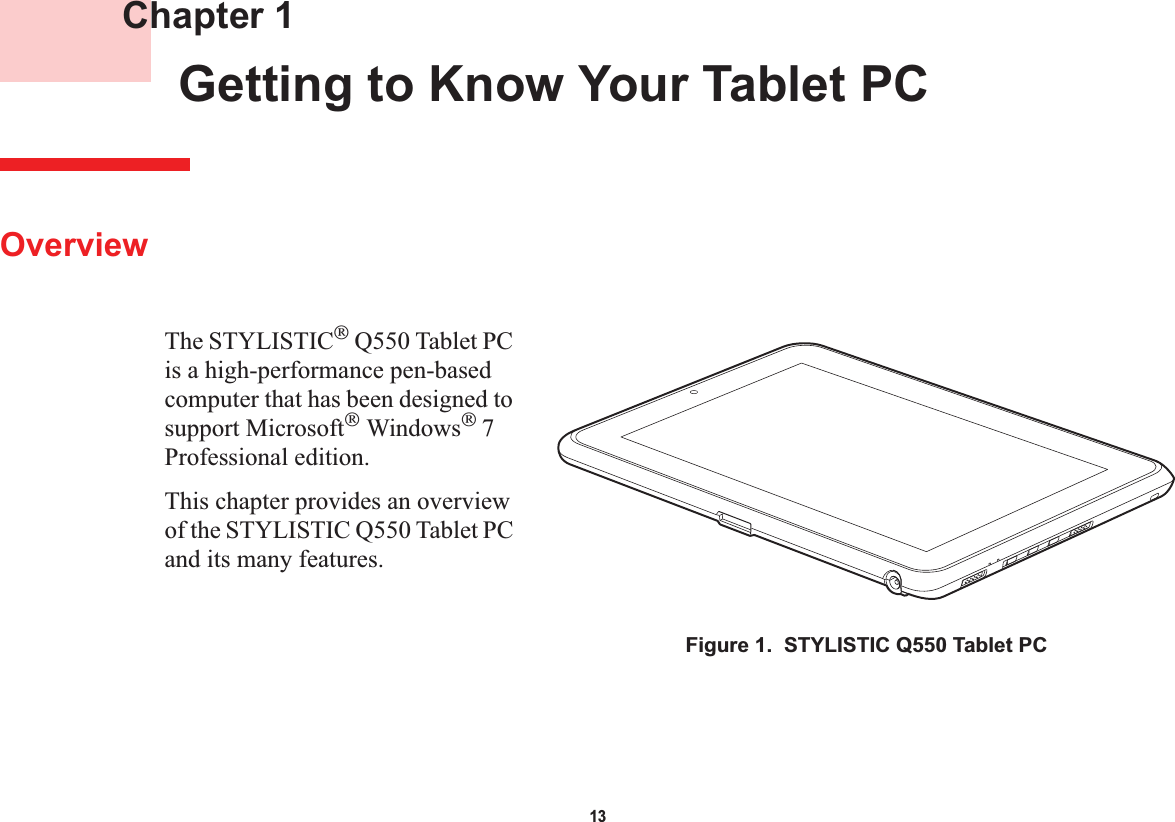 13 Chapter 1 Getting to Know Your Tablet PCOverviewThe STYLISTIC Q550 Tablet PC is a high-performance pen-based computer that has been designed to support Microsoft Windows7Professional edition.This chapter provides an overview of the STYLISTIC Q550 Tablet PC and its many features.Figure 1.  STYLISTIC Q550 Tablet PC