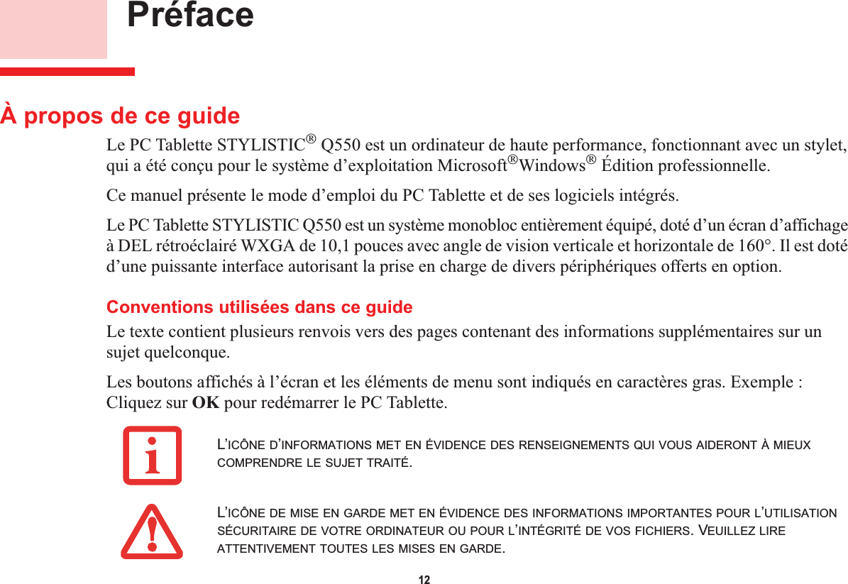 12 PréfaceÀ propos de ce guideLe PC Tablette STYLISTIC Q550 est un ordinateur de haute performance, fonctionnant avec un stylet, qui a été conçu pour le système d’exploitation MicrosoftWindows Édition professionnelle.Ce manuel présente le mode d’emploi du PC Tablette et de ses logiciels intégrés.Le PC Tablette STYLISTIC Q550 est un système monobloc entièrement équipé, doté d’un écran d’affichage à DEL rétroéclairé WXGA de 10,1 pouces avec angle de vision verticale et horizontale de 160°. Il est doté d’une puissante interface autorisant la prise en charge de divers périphériques offerts en option. Conventions utilisées dans ce guideLe texte contient plusieurs renvois vers des pages contenant des informations supplémentaires sur un sujet quelconque.Les boutons affichés à l’écran et les éléments de menu sont indiqués en caractères gras. Exemple :Cliquez sur OK pour redémarrer le PC Tablette.L’ICÔNE D’INFORMATIONS MET EN ÉVIDENCE DES RENSEIGNEMENTS QUI VOUS AIDERONT À MIEUXCOMPRENDRE LE SUJET TRAITÉ.L’ICÔNE DE MISE EN GARDE MET EN ÉVIDENCE DES INFORMATIONS IMPORTANTES POUR L’UTILISATIONSÉCURITAIRE DE VOTRE ORDINATEUR OU POUR L’INTÉGRITÉ DE VOS FICHIERS. VEUILLEZ LIREATTENTIVEMENT TOUTES LES MISES EN GARDE.