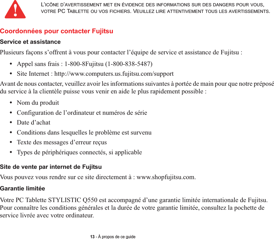 13 - À propos de ce guideCoordonnées pour contacter FujitsuService et assistancePlusieurs façons s’offrent à vous pour contacter l’équipe de service et assistance de Fujitsu :•Appel sans frais : 1-800-8Fujitsu (1-800-838-5487)•Site Internet : http://www.computers.us.fujitsu.com/supportAvant de nous contacter, veuillez avoir les informations suivantes à portée de main pour que notre préposé du service à la clientèle puisse vous venir en aide le plus rapidement possible :•Nom du produit•Configuration de l’ordinateur et numéros de série•Date d’achat•Conditions dans lesquelles le problème est survenu•Texte des messages d’erreur reçus•Types de périphériques connectés, si applicableSite de vente par internet de FujitsuVous pouvez vous rendre sur ce site directement à : www.shopfujitsu.com.Garantie limitéeVotre PC Tablette STYLISTIC Q550 est accompagné d’une garantie limitée internationale de Fujitsu. Pour connaître les conditions générales et la durée de votre garantie limitée, consultez la pochette de service livrée avec votre ordinateur.L’ICÔNE D’AVERTISSEMENT MET EN ÉVIDENCE DES INFORMATIONS SUR DES DANGERS POUR VOUS,VOTRE PC TABLETTE OU VOS FICHIERS. VEUILLEZ LIRE ATTENTIVEMENT TOUS LES AVERTISSEMENTS.