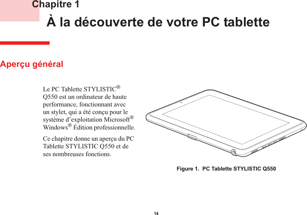 14 Chapitre 1 À la découverte de votre PC tabletteAperçu généralLe PC Tablette STYLISTICQ550 est un ordinateur de haute performance, fonctionnant avec un stylet, qui a été conçu pour le système d’exploitation MicrosoftWindows Édition professionnelle.Ce chapitre donne un aperçu du PC Tablette STYLISTIC Q550 et de ses nombreuses fonctions.Figure 1.  PC Tablette STYLISTIC Q550