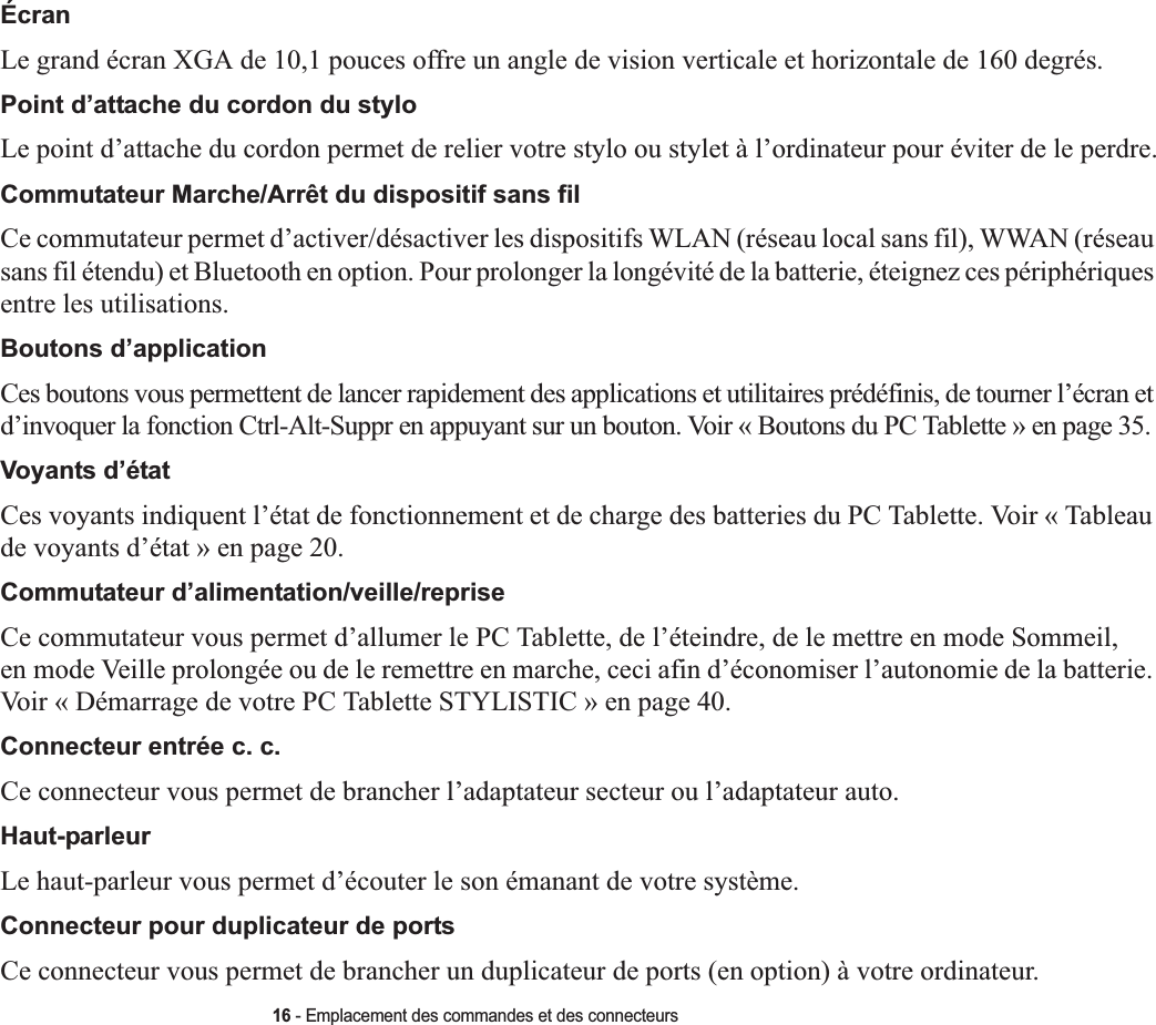 16 - Emplacement des commandes et des connecteursÉcranLe grand écran XGA de 10,1 pouces offre un angle de vision verticale et horizontale de 160 degrés.Point d’attache du cordon du styloLe point d’attache du cordon permet de relier votre stylo ou stylet à l’ordinateur pour éviter de le perdre.Commutateur Marche/Arrêt du dispositif sans filCe commutateur permet d’activer/désactiver les dispositifs WLAN (réseau local sans fil), WWAN (réseau sans fil étendu) et Bluetooth en option. Pour prolonger la longévité de la batterie, éteignez ces périphériques entre les utilisations. Boutons d’application Ces boutons vous permettent de lancer rapidement des applications et utilitaires prédéfinis, de tourner l’écran et d’invoquer la fonction Ctrl-Alt-Suppr en appuyant sur un bouton. Voir « Boutons du PC Tablette » en page 35.Voyants d’état Ces voyants indiquent l’état de fonctionnement et de charge des batteries du PC Tablette. Voir « Tableau de voyants d’état » en page 20.Commutateur d’alimentation/veille/reprise Ce commutateur vous permet d’allumer le PC Tablette, de l’éteindre, de le mettre en mode Sommeil, en mode Veille prolongée ou de le remettre en marche, ceci afin d’économiser l’autonomie de la batterie. Voir « Démarrage de votre PC Tablette STYLISTIC » en page 40.Connecteur entrée c. c. Ce connecteur vous permet de brancher l’adaptateur secteur ou l’adaptateur auto. Haut-parleurLe haut-parleur vous permet d’écouter le son émanant de votre système.Connecteur pour duplicateur de portsCe connecteur vous permet de brancher un duplicateur de ports (en option) à votre ordinateur. 