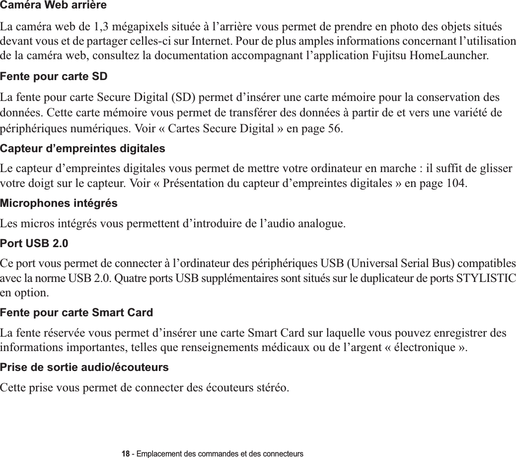 18 - Emplacement des commandes et des connecteursCaméra Web arrièreLa caméra web de 1,3 mégapixels située à l’arrière vous permet de prendre en photo des objets situés devant vous et de partager celles-ci sur Internet. Pour de plus amples informations concernant l’utilisation de la caméra web, consultez la documentation accompagnant l’application Fujitsu HomeLauncher.Fente pour carte SDLa fente pour carte Secure Digital (SD) permet d’insérer une carte mémoire pour la conservation des données. Cette carte mémoire vous permet de transférer des données à partir de et vers une variété de périphériques numériques. Voir « Cartes Secure Digital » en page 56.Capteur d’empreintes digitales Le capteur d’empreintes digitales vous permet de mettre votre ordinateur en marche : il suffit de glisser votre doigt sur le capteur. Voir « Présentation du capteur d’empreintes digitales » en page 104.Microphones intégrés Les micros intégrés vous permettent d’introduire de l’audio analogue.Port USB 2.0Ce port vous permet de connecter à l’ordinateur des périphériques USB (Universal Serial Bus) compatibles avec la norme USB 2.0. Quatre ports USB supplémentaires sont situés sur le duplicateur de ports STYLISTIC en option.Fente pour carte Smart Card La fente réservée vous permet d’insérer une carte Smart Card sur laquelle vous pouvez enregistrer des informations importantes, telles que renseignements médicaux ou de l’argent « électronique ».Prise de sortie audio/écouteursCette prise vous permet de connecter des écouteurs stéréo. 