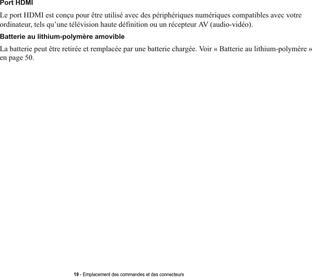 19 - Emplacement des commandes et des connecteursPort HDMILe port HDMI est conçu pour être utilisé avec des périphériques numériques compatibles avec votre ordinateur, tels qu’une télévision haute définition ou un récepteur AV (audio-vidéo). Batterie au lithium-polymère amovibleLa batterie peut être retirée et remplacée par une batterie chargée. Voir « Batterie au lithium-polymère » en page 50.