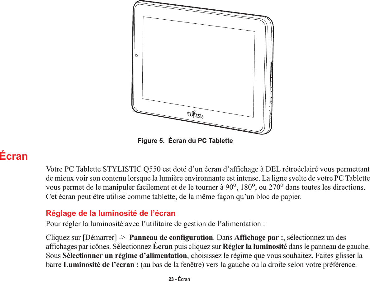 23 - ÉcranFigure 5.  Écran du PC TabletteÉcranVotre PC Tablette STYLISTIC Q550 est doté d’un écran d’affichage à DEL rétroéclairé vous permettant de mieux voir son contenu lorsque la lumière environnante est intense. La ligne svelte de votre PC Tablette vous permet de le manipuler facilement et de le tourner à 90o, 180o, ou 270o dans toutes les directions. Cet écran peut être utilisé comme tablette, de la même façon qu’un bloc de papier.Réglage de la luminosité de l’écranPour régler la luminosité avec l’utilitaire de gestion de l’alimentation :Cliquez sur [Démarrer] -&gt;  Panneau de configuration. Dans Affichage par :, sélectionnez un des affichages par icônes. Sélectionnez Écran puis cliquez sur Régler la luminosité dans le panneau de gauche. Sous Sélectionner un régime d’alimentation, choisissez le régime que vous souhaitez. Faites glisser la barre Luminosité de l’écran : (au bas de la fenêtre) vers la gauche ou la droite selon votre préférence.