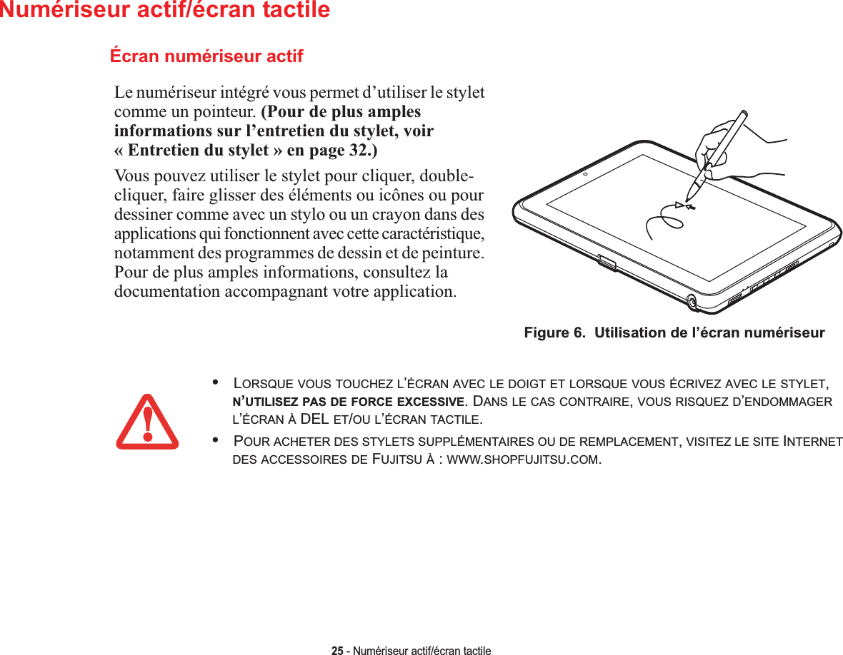 25 - Numériseur actif/écran tactileNumériseur actif/écran tactileLe numériseur intégré vous permet d’utiliser le stylet comme un pointeur. (Pour de plus amples informations sur l’entretien du stylet, voir « Entretien du stylet » en page 32.)Vous pouvez utiliser le stylet pour cliquer, double-cliquer, faire glisser des éléments ou icônes ou pour dessiner comme avec un stylo ou un crayon dans des applications qui fonctionnent avec cette caractéristique, notamment des programmes de dessin et de peinture. Pour de plus amples informations, consultez la documentation accompagnant votre application.Figure 6.  Utilisation de l’écran numériseurÉcran numériseur actif•LORSQUE VOUS TOUCHEZ L’ÉCRAN AVEC LE DOIGT ET LORSQUE VOUS ÉCRIVEZ AVEC LE STYLET,N’UTILISEZ PAS DE FORCE EXCESSIVE. DANS LE CAS CONTRAIRE,VOUS RISQUEZ D’ENDOMMAGERL’ÉCRAN À DEL ET/OU L’ÉCRAN TACTILE.•POUR ACHETER DES STYLETS SUPPLÉMENTAIRES OU DE REMPLACEMENT,VISITEZ LE SITE INTERNETDES ACCESSOIRES DE FUJITSU À : WWW.SHOPFUJITSU.COM.