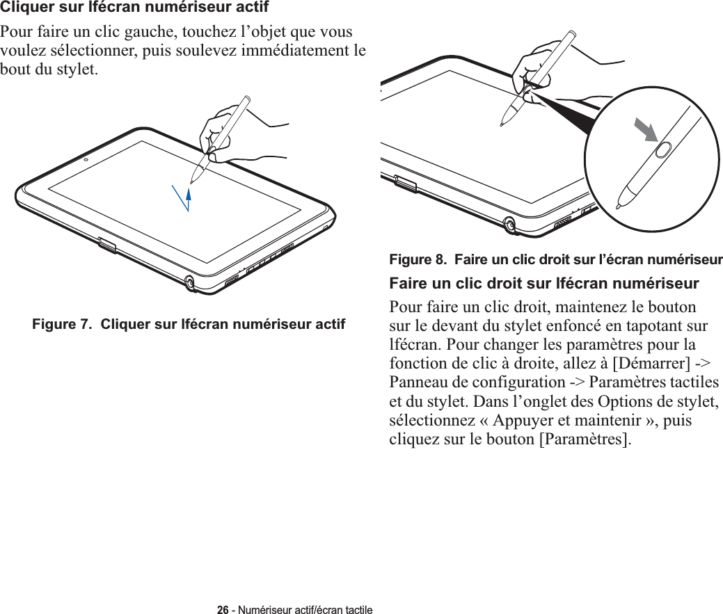 Cliquer sur lfécran numériseur actifPour faire un clic gauche, touchez l’objet que vous voulez sélectionner, puis soulevez immédiatement le bout du stylet. Figure 7.  Cliquer sur lfécran numériseur actifFigure 8.  Faire un clic droit sur l’écran numériseurFaire un clic droit sur lfécran numériseurPour faire un clic droit, maintenez le bouton sur le devant du stylet enfoncé en tapotant sur lfécran. Pour changer les paramètres pour la fonction de clic à droite, allez à [Démarrer] -&gt; Panneau de configuration -&gt; Paramètres tactiles et du stylet. Dans l’onglet des Options de stylet, sélectionnez « Appuyer et maintenir », puis cliquez sur le bouton [Paramètres].26 - Numériseur actif/écran tactile