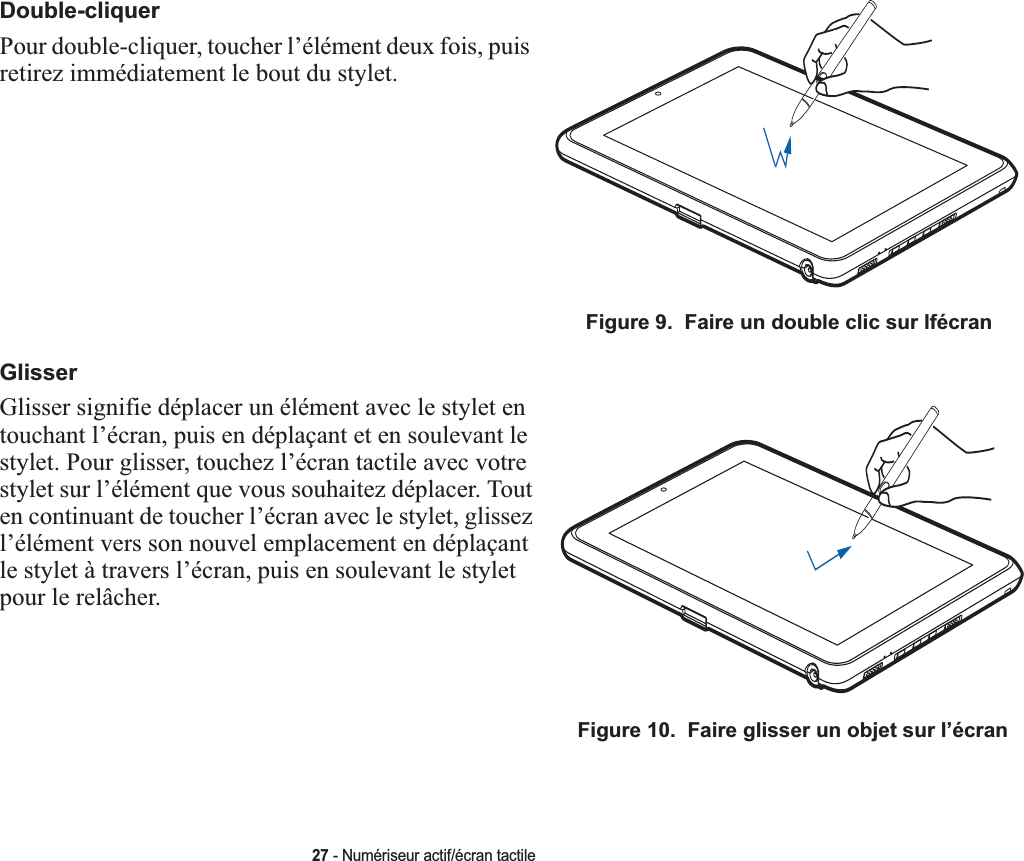 Double-cliquerPour double-cliquer, toucher l’élément deux fois, puis retirez immédiatement le bout du stylet. Figure 9.  Faire un double clic sur lfécranGlisserGlisser signifie déplacer un élément avec le stylet en touchant l’écran, puis en déplaçant et en soulevant le stylet. Pour glisser, touchez l’écran tactile avec votre stylet sur l’élément que vous souhaitez déplacer. Tout en continuant de toucher l’écran avec le stylet, glissez l’élément vers son nouvel emplacement en déplaçant le stylet à travers l’écran, puis en soulevant le stylet pour le relâcher. Figure 10.  Faire glisser un objet sur l’écran27 - Numériseur actif/écran tactile