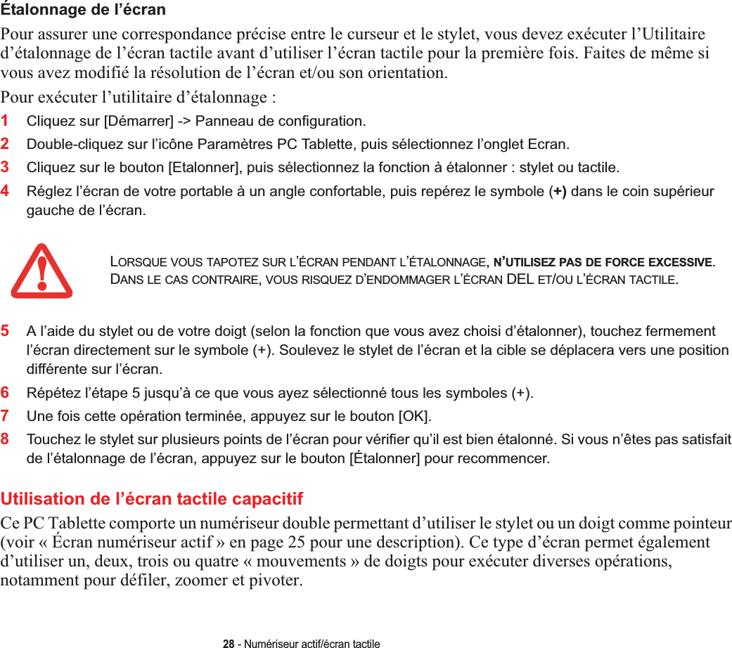 28 - Numériseur actif/écran tactileÉtalonnage de l’écranPour assurer une correspondance précise entre le curseur et le stylet, vous devez exécuter l’Utilitaire d’étalonnage de l’écran tactile avant d’utiliser l’écran tactile pour la première fois. Faites de même si vous avez modifié la résolution de l’écran et/ou son orientation.Pour exécuter l’utilitaire d’étalonnage :1Cliquez sur [Démarrer] -&gt; Panneau de configuration. 2Double-cliquez sur l’icône Paramètres PC Tablette, puis sélectionnez l’onglet Ecran.3Cliquez sur le bouton [Etalonner], puis sélectionnez la fonction à étalonner : stylet ou tactile.4Réglez l’écran de votre portable à un angle confortable, puis repérez le symbole (+) dans le coin supérieur gauche de l’écran.5A l’aide du stylet ou de votre doigt (selon la fonction que vous avez choisi d’étalonner), touchez fermement l’écran directement sur le symbole (+). Soulevez le stylet de l’écran et la cible se déplacera vers une position différente sur l’écran.6Répétez l’étape 5 jusqu’à ce que vous ayez sélectionné tous les symboles (+).7Une fois cette opération terminée, appuyez sur le bouton [OK].8Touchez le stylet sur plusieurs points de l’écran pour vérifier qu’il est bien étalonné. Si vous n’êtes pas satisfait de l’étalonnage de l’écran, appuyez sur le bouton [Étalonner] pour recommencer.Utilisation de l’écran tactile capacitifCe PC Tablette comporte un numériseur double permettant d’utiliser le stylet ou un doigt comme pointeur (voir « Écran numériseur actif » en page 25 pour une description). Ce type d’écran permet également d’utiliser un, deux, trois ou quatre « mouvements » de doigts pour exécuter diverses opérations, notamment pour défiler, zoomer et pivoter.LORSQUE VOUS TAPOTEZ SUR L’ÉCRAN PENDANT L’ÉTALONNAGE,N’UTILISEZ PAS DE FORCE EXCESSIVE.DANS LE CAS CONTRAIRE,VOUS RISQUEZ D’ENDOMMAGER L’ÉCRAN DEL ET/OU L’ÉCRAN TACTILE.