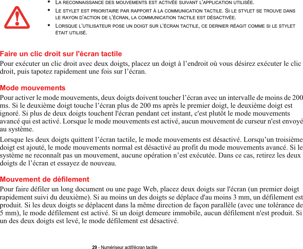 29 - Numériseur actif/écran tactileFaire un clic droit sur l&apos;écran tactile Pour exécuter un clic droit avec deux doigts, placez un doigt à l’endroit où vous désirez exécuter le clic droit, puis tapotez rapidement une fois sur l’écran.Mode mouvements Pour activer le mode mouvements, deux doigts doivent toucher l’écran avec un intervalle de moins de 200 ms. Si le deuxième doigt touche l’écran plus de 200 ms après le premier doigt, le deuxième doigt est ignoré. Si plus de deux doigts touchent l&apos;écran pendant cet instant, c&apos;est plutôt le mode mouvements avancé qui est activé. Lorsque le mode mouvements est activé, aucun mouvement de curseur n&apos;est envoyé au système.Lorsque les deux doigts quittent l’écran tactile, le mode mouvements est désactivé. Lorsqu’un troisième doigt est ajouté, le mode mouvements normal est désactivé au profit du mode mouvements avancé. Si le système ne reconnaît pas un mouvement, aucune opération n’est exécutée. Dans ce cas, retirez les deux doigts de l’écran et essayez de nouveau.Mouvement de défilement Pour faire défiler un long document ou une page Web, placez deux doigts sur l&apos;écran (un premier doigt rapidement suivi du deuxième). Si au moins un des doigts se déplace d&apos;au moins 3 mm, un défilement est produit. Si les deux doigts se déplacent dans la même direction de façon parallèle (avec une tolérance de 5 mm), le mode défilement est activé. Si un doigt demeure immobile, aucun défilement n&apos;est produit. Si un des deux doigts est levé, le mode défilement est désactivé.•LA RECONNAISSANCE DES MOUVEMENTS EST ACTIVÉE SUIVANT L’APPLICATION UTILISÉE.•LE STYLET EST PRIORITAIRE PAR RAPPORT À LA COMMUNICATION TACTILE. SILESTYLETSETROUVEDANSLE RAYON D’ACTION DE L’ÉCRAN,LA COMMUNICATION TACTILE EST DÉSACTIVÉE.•LORSQUE L’UTILISATEUR POSE UN DOIGT SUR L’ÉCRAN TACTILE,CE DERNIER RÉAGIT COMME SI LE STYLETÉTAIT UTILISÉ.