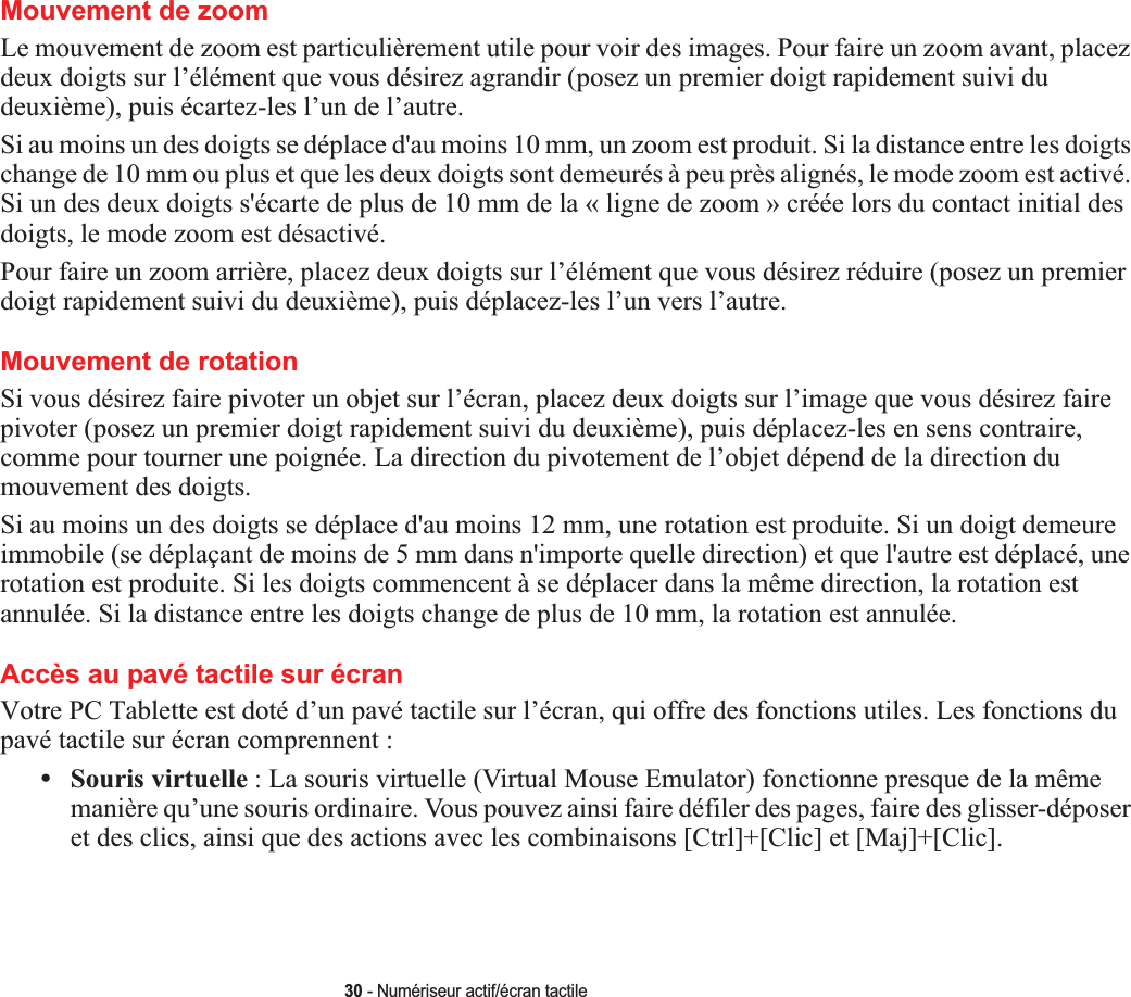 30 - Numériseur actif/écran tactileMouvement de zoom Le mouvement de zoom est particulièrement utile pour voir des images. Pour faire un zoom avant, placez deux doigts sur l’élément que vous désirez agrandir (posez un premier doigt rapidement suivi du deuxième), puis écartez-les l’un de l’autre.Si au moins un des doigts se déplace d&apos;au moins 10 mm, un zoom est produit. Si la distance entre les doigts change de 10 mm ou plus et que les deux doigts sont demeurés à peu près alignés, le mode zoom est activé. Si un des deux doigts s&apos;écarte de plus de 10 mm de la « ligne de zoom » créée lors du contact initial des doigts, le mode zoom est désactivé.Pour faire un zoom arrière, placez deux doigts sur l’élément que vous désirez réduire (posez un premier doigt rapidement suivi du deuxième), puis déplacez-les l’un vers l’autre.Mouvement de rotation Si vous désirez faire pivoter un objet sur l’écran, placez deux doigts sur l’image que vous désirez faire pivoter (posez un premier doigt rapidement suivi du deuxième), puis déplacez-les en sens contraire, comme pour tourner une poignée. La direction du pivotement de l’objet dépend de la direction du mouvement des doigts.Si au moins un des doigts se déplace d&apos;au moins 12 mm, une rotation est produite. Si un doigt demeure immobile (se déplaçant de moins de 5 mm dans n&apos;importe quelle direction) et que l&apos;autre est déplacé, une rotation est produite. Si les doigts commencent à se déplacer dans la même direction, la rotation est annulée. Si la distance entre les doigts change de plus de 10 mm, la rotation est annulée.Accès au pavé tactile sur écranVotre PC Tablette est doté d’un pavé tactile sur l’écran, qui offre des fonctions utiles. Les fonctions du pavé tactile sur écran comprennent :•Souris virtuelle : La souris virtuelle (Virtual Mouse Emulator) fonctionne presque de la même manière qu’une souris ordinaire. Vous pouvez ainsi faire défiler des pages, faire des glisser-déposer et des clics, ainsi que des actions avec les combinaisons [Ctrl]+[Clic] et [Maj]+[Clic].